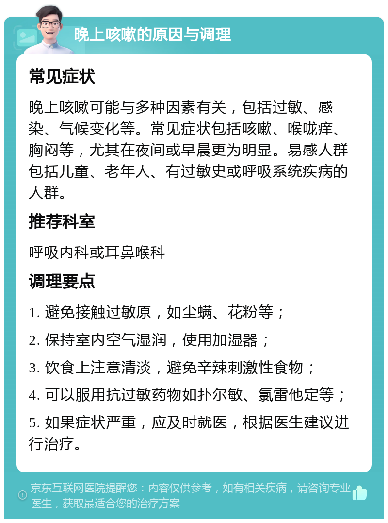 晚上咳嗽的原因与调理 常见症状 晚上咳嗽可能与多种因素有关，包括过敏、感染、气候变化等。常见症状包括咳嗽、喉咙痒、胸闷等，尤其在夜间或早晨更为明显。易感人群包括儿童、老年人、有过敏史或呼吸系统疾病的人群。 推荐科室 呼吸内科或耳鼻喉科 调理要点 1. 避免接触过敏原，如尘螨、花粉等； 2. 保持室内空气湿润，使用加湿器； 3. 饮食上注意清淡，避免辛辣刺激性食物； 4. 可以服用抗过敏药物如扑尔敏、氯雷他定等； 5. 如果症状严重，应及时就医，根据医生建议进行治疗。