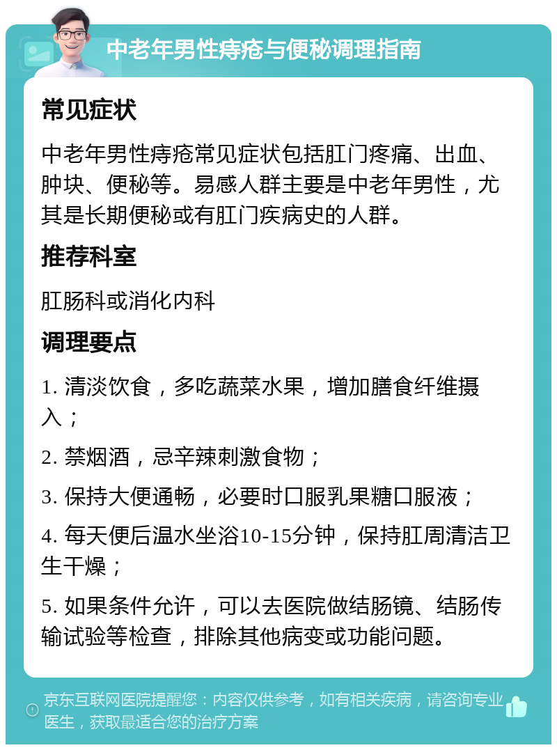 中老年男性痔疮与便秘调理指南 常见症状 中老年男性痔疮常见症状包括肛门疼痛、出血、肿块、便秘等。易感人群主要是中老年男性，尤其是长期便秘或有肛门疾病史的人群。 推荐科室 肛肠科或消化内科 调理要点 1. 清淡饮食，多吃蔬菜水果，增加膳食纤维摄入； 2. 禁烟酒，忌辛辣刺激食物； 3. 保持大便通畅，必要时口服乳果糖口服液； 4. 每天便后温水坐浴10-15分钟，保持肛周清洁卫生干燥； 5. 如果条件允许，可以去医院做结肠镜、结肠传输试验等检查，排除其他病变或功能问题。