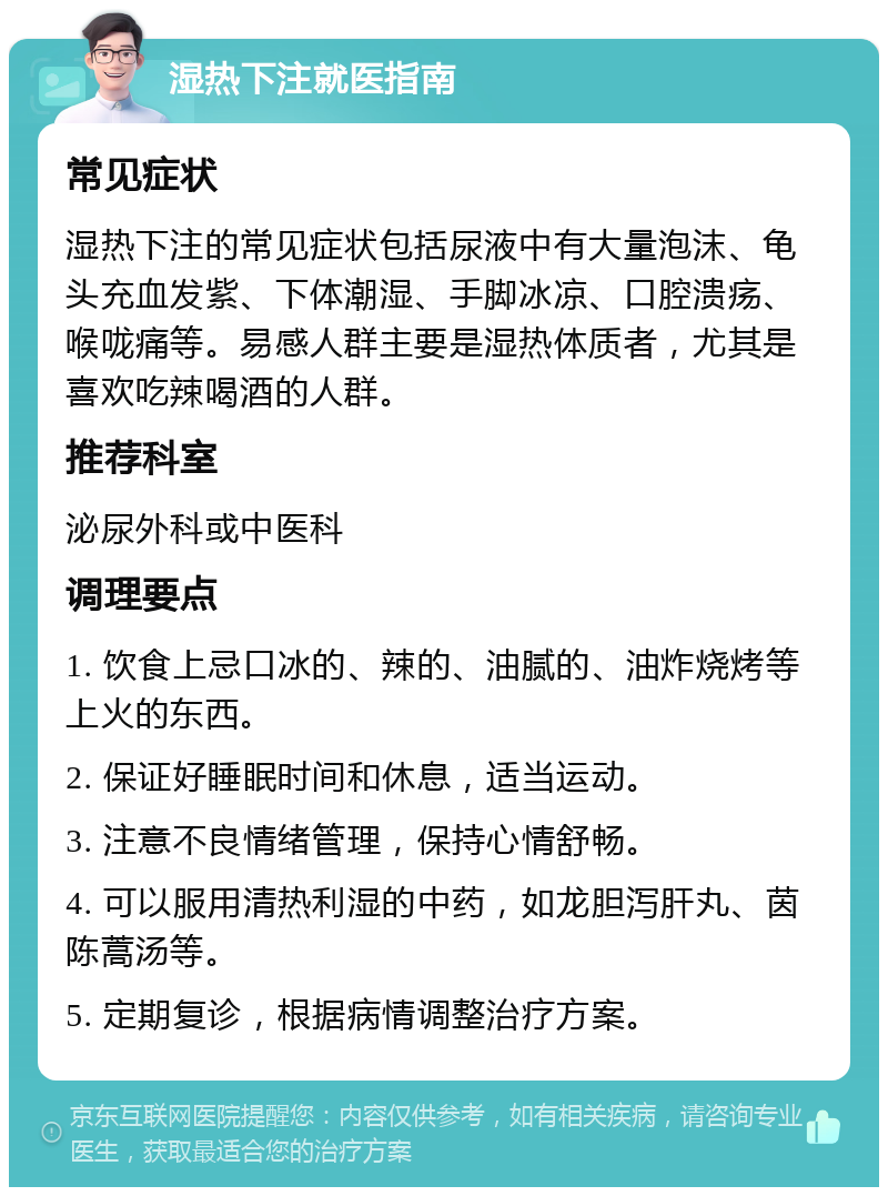 湿热下注就医指南 常见症状 湿热下注的常见症状包括尿液中有大量泡沫、龟头充血发紫、下体潮湿、手脚冰凉、口腔溃疡、喉咙痛等。易感人群主要是湿热体质者，尤其是喜欢吃辣喝酒的人群。 推荐科室 泌尿外科或中医科 调理要点 1. 饮食上忌口冰的、辣的、油腻的、油炸烧烤等上火的东西。 2. 保证好睡眠时间和休息，适当运动。 3. 注意不良情绪管理，保持心情舒畅。 4. 可以服用清热利湿的中药，如龙胆泻肝丸、茵陈蒿汤等。 5. 定期复诊，根据病情调整治疗方案。