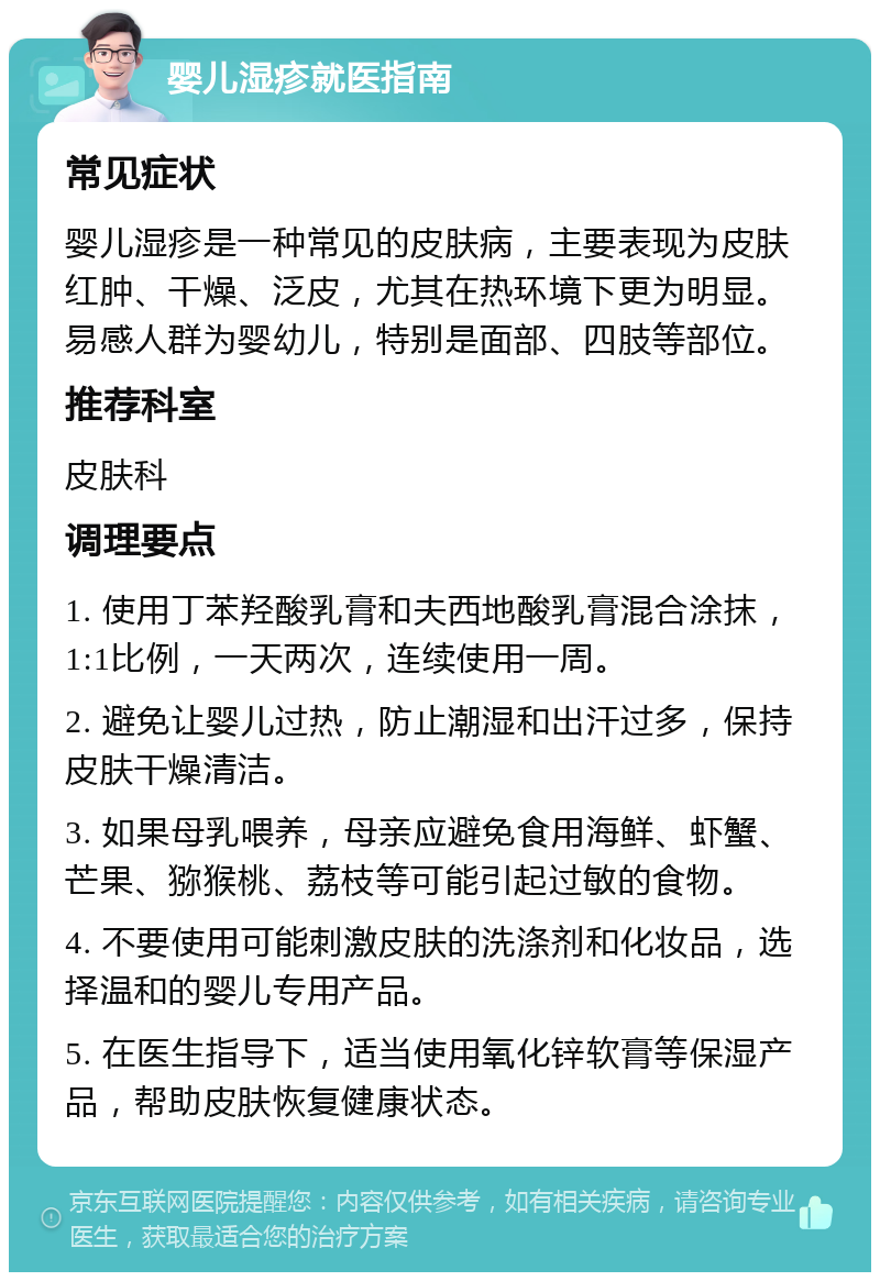 婴儿湿疹就医指南 常见症状 婴儿湿疹是一种常见的皮肤病，主要表现为皮肤红肿、干燥、泛皮，尤其在热环境下更为明显。易感人群为婴幼儿，特别是面部、四肢等部位。 推荐科室 皮肤科 调理要点 1. 使用丁苯羟酸乳膏和夫西地酸乳膏混合涂抹，1:1比例，一天两次，连续使用一周。 2. 避免让婴儿过热，防止潮湿和出汗过多，保持皮肤干燥清洁。 3. 如果母乳喂养，母亲应避免食用海鲜、虾蟹、芒果、猕猴桃、荔枝等可能引起过敏的食物。 4. 不要使用可能刺激皮肤的洗涤剂和化妆品，选择温和的婴儿专用产品。 5. 在医生指导下，适当使用氧化锌软膏等保湿产品，帮助皮肤恢复健康状态。