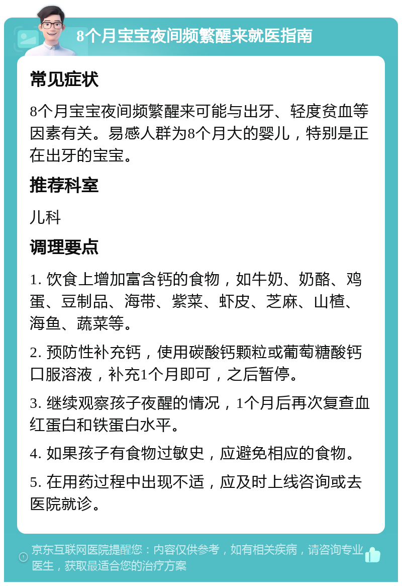 8个月宝宝夜间频繁醒来就医指南 常见症状 8个月宝宝夜间频繁醒来可能与出牙、轻度贫血等因素有关。易感人群为8个月大的婴儿，特别是正在出牙的宝宝。 推荐科室 儿科 调理要点 1. 饮食上增加富含钙的食物，如牛奶、奶酪、鸡蛋、豆制品、海带、紫菜、虾皮、芝麻、山楂、海鱼、蔬菜等。 2. 预防性补充钙，使用碳酸钙颗粒或葡萄糖酸钙口服溶液，补充1个月即可，之后暂停。 3. 继续观察孩子夜醒的情况，1个月后再次复查血红蛋白和铁蛋白水平。 4. 如果孩子有食物过敏史，应避免相应的食物。 5. 在用药过程中出现不适，应及时上线咨询或去医院就诊。