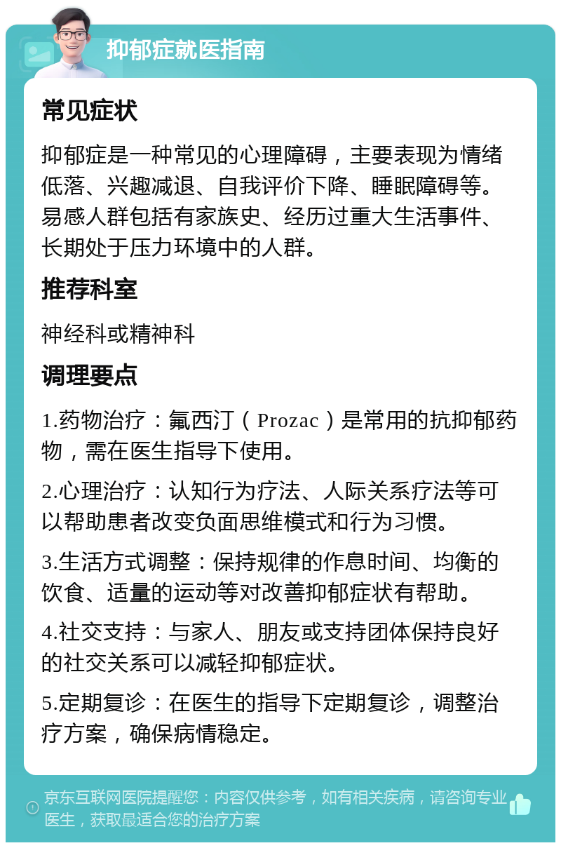 抑郁症就医指南 常见症状 抑郁症是一种常见的心理障碍，主要表现为情绪低落、兴趣减退、自我评价下降、睡眠障碍等。易感人群包括有家族史、经历过重大生活事件、长期处于压力环境中的人群。 推荐科室 神经科或精神科 调理要点 1.药物治疗：氟西汀（Prozac）是常用的抗抑郁药物，需在医生指导下使用。 2.心理治疗：认知行为疗法、人际关系疗法等可以帮助患者改变负面思维模式和行为习惯。 3.生活方式调整：保持规律的作息时间、均衡的饮食、适量的运动等对改善抑郁症状有帮助。 4.社交支持：与家人、朋友或支持团体保持良好的社交关系可以减轻抑郁症状。 5.定期复诊：在医生的指导下定期复诊，调整治疗方案，确保病情稳定。