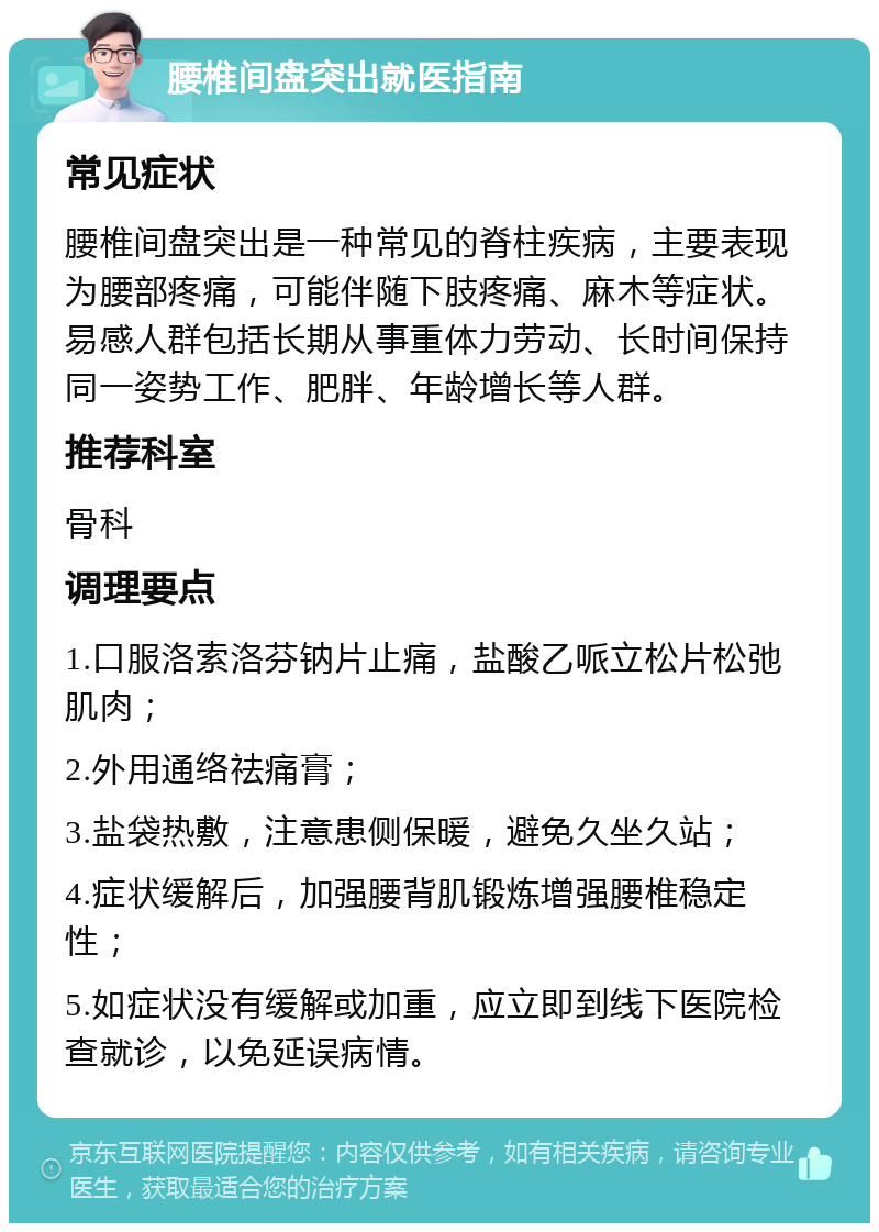 腰椎间盘突出就医指南 常见症状 腰椎间盘突出是一种常见的脊柱疾病，主要表现为腰部疼痛，可能伴随下肢疼痛、麻木等症状。易感人群包括长期从事重体力劳动、长时间保持同一姿势工作、肥胖、年龄增长等人群。 推荐科室 骨科 调理要点 1.口服洛索洛芬钠片止痛，盐酸乙哌立松片松弛肌肉； 2.外用通络祛痛膏； 3.盐袋热敷，注意患侧保暖，避免久坐久站； 4.症状缓解后，加强腰背肌锻炼增强腰椎稳定性； 5.如症状没有缓解或加重，应立即到线下医院检查就诊，以免延误病情。