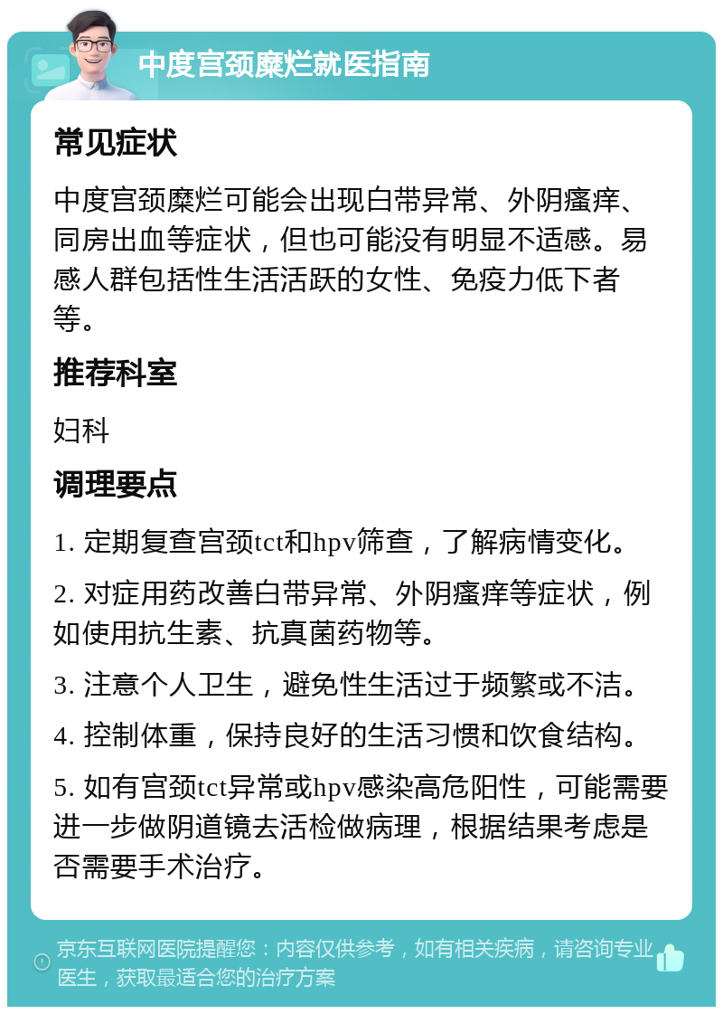 中度宫颈糜烂就医指南 常见症状 中度宫颈糜烂可能会出现白带异常、外阴瘙痒、同房出血等症状，但也可能没有明显不适感。易感人群包括性生活活跃的女性、免疫力低下者等。 推荐科室 妇科 调理要点 1. 定期复查宫颈tct和hpv筛查，了解病情变化。 2. 对症用药改善白带异常、外阴瘙痒等症状，例如使用抗生素、抗真菌药物等。 3. 注意个人卫生，避免性生活过于频繁或不洁。 4. 控制体重，保持良好的生活习惯和饮食结构。 5. 如有宫颈tct异常或hpv感染高危阳性，可能需要进一步做阴道镜去活检做病理，根据结果考虑是否需要手术治疗。