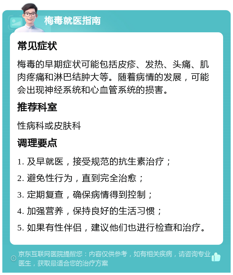 梅毒就医指南 常见症状 梅毒的早期症状可能包括皮疹、发热、头痛、肌肉疼痛和淋巴结肿大等。随着病情的发展，可能会出现神经系统和心血管系统的损害。 推荐科室 性病科或皮肤科 调理要点 1. 及早就医，接受规范的抗生素治疗； 2. 避免性行为，直到完全治愈； 3. 定期复查，确保病情得到控制； 4. 加强营养，保持良好的生活习惯； 5. 如果有性伴侣，建议他们也进行检查和治疗。