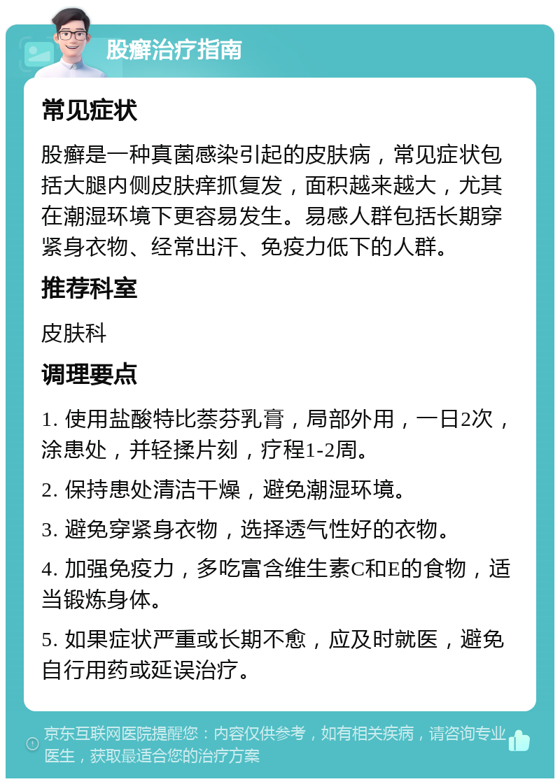 股癣治疗指南 常见症状 股癣是一种真菌感染引起的皮肤病，常见症状包括大腿内侧皮肤痒抓复发，面积越来越大，尤其在潮湿环境下更容易发生。易感人群包括长期穿紧身衣物、经常出汗、免疫力低下的人群。 推荐科室 皮肤科 调理要点 1. 使用盐酸特比萘芬乳膏，局部外用，一日2次，涂患处，并轻揉片刻，疗程1-2周。 2. 保持患处清洁干燥，避免潮湿环境。 3. 避免穿紧身衣物，选择透气性好的衣物。 4. 加强免疫力，多吃富含维生素C和E的食物，适当锻炼身体。 5. 如果症状严重或长期不愈，应及时就医，避免自行用药或延误治疗。