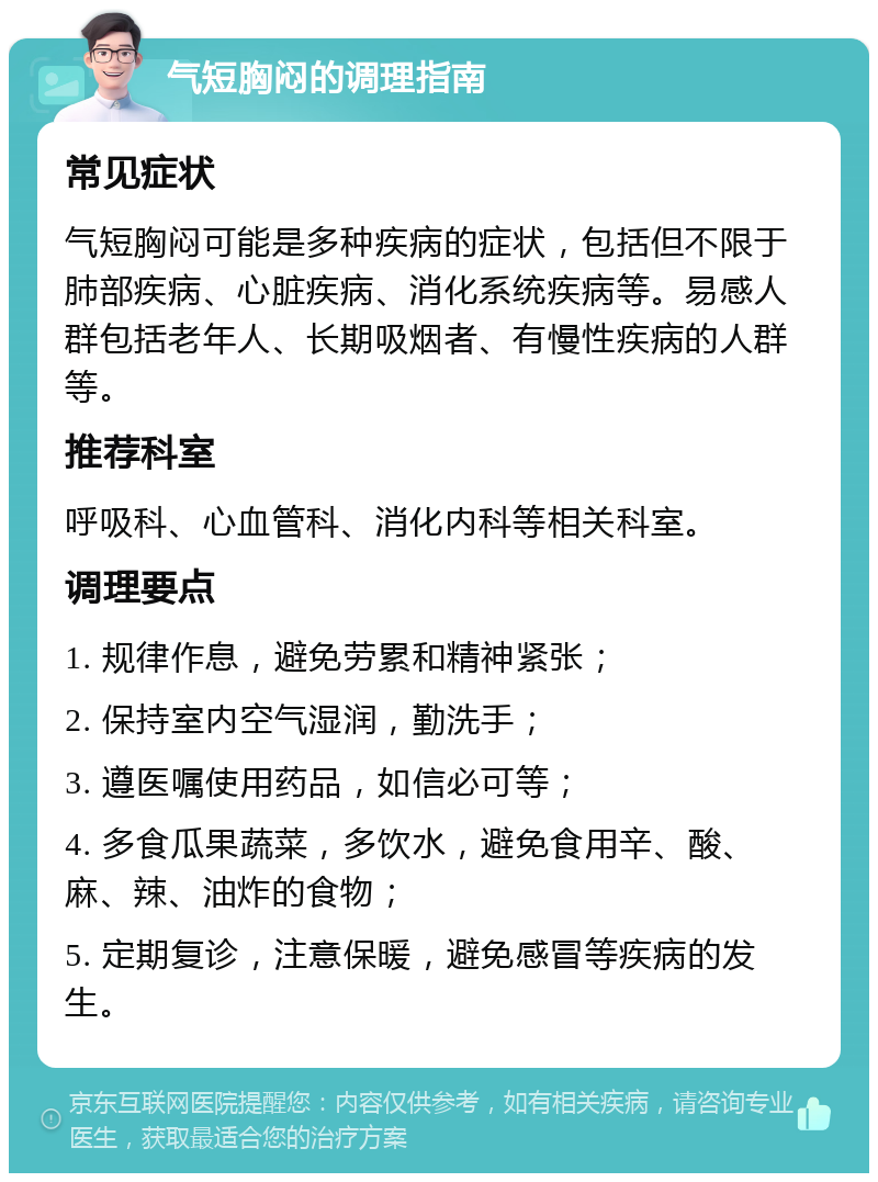 气短胸闷的调理指南 常见症状 气短胸闷可能是多种疾病的症状，包括但不限于肺部疾病、心脏疾病、消化系统疾病等。易感人群包括老年人、长期吸烟者、有慢性疾病的人群等。 推荐科室 呼吸科、心血管科、消化内科等相关科室。 调理要点 1. 规律作息，避免劳累和精神紧张； 2. 保持室内空气湿润，勤洗手； 3. 遵医嘱使用药品，如信必可等； 4. 多食瓜果蔬菜，多饮水，避免食用辛、酸、麻、辣、油炸的食物； 5. 定期复诊，注意保暖，避免感冒等疾病的发生。