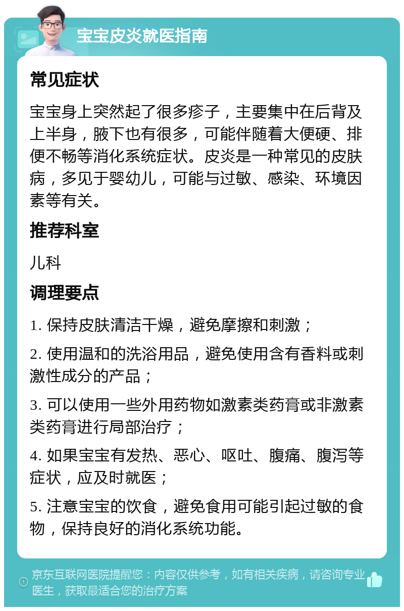 宝宝皮炎就医指南 常见症状 宝宝身上突然起了很多疹子，主要集中在后背及上半身，腋下也有很多，可能伴随着大便硬、排便不畅等消化系统症状。皮炎是一种常见的皮肤病，多见于婴幼儿，可能与过敏、感染、环境因素等有关。 推荐科室 儿科 调理要点 1. 保持皮肤清洁干燥，避免摩擦和刺激； 2. 使用温和的洗浴用品，避免使用含有香料或刺激性成分的产品； 3. 可以使用一些外用药物如激素类药膏或非激素类药膏进行局部治疗； 4. 如果宝宝有发热、恶心、呕吐、腹痛、腹泻等症状，应及时就医； 5. 注意宝宝的饮食，避免食用可能引起过敏的食物，保持良好的消化系统功能。