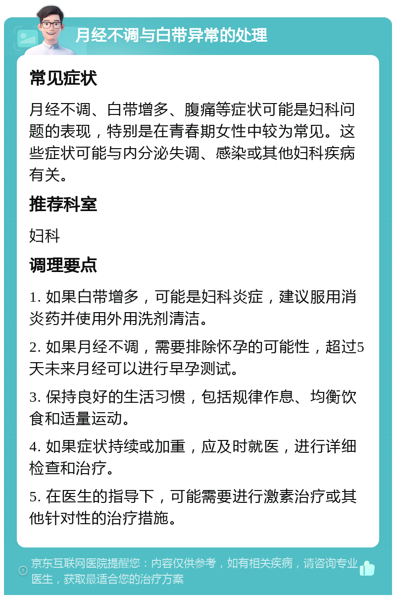 月经不调与白带异常的处理 常见症状 月经不调、白带增多、腹痛等症状可能是妇科问题的表现，特别是在青春期女性中较为常见。这些症状可能与内分泌失调、感染或其他妇科疾病有关。 推荐科室 妇科 调理要点 1. 如果白带增多，可能是妇科炎症，建议服用消炎药并使用外用洗剂清洁。 2. 如果月经不调，需要排除怀孕的可能性，超过5天未来月经可以进行早孕测试。 3. 保持良好的生活习惯，包括规律作息、均衡饮食和适量运动。 4. 如果症状持续或加重，应及时就医，进行详细检查和治疗。 5. 在医生的指导下，可能需要进行激素治疗或其他针对性的治疗措施。