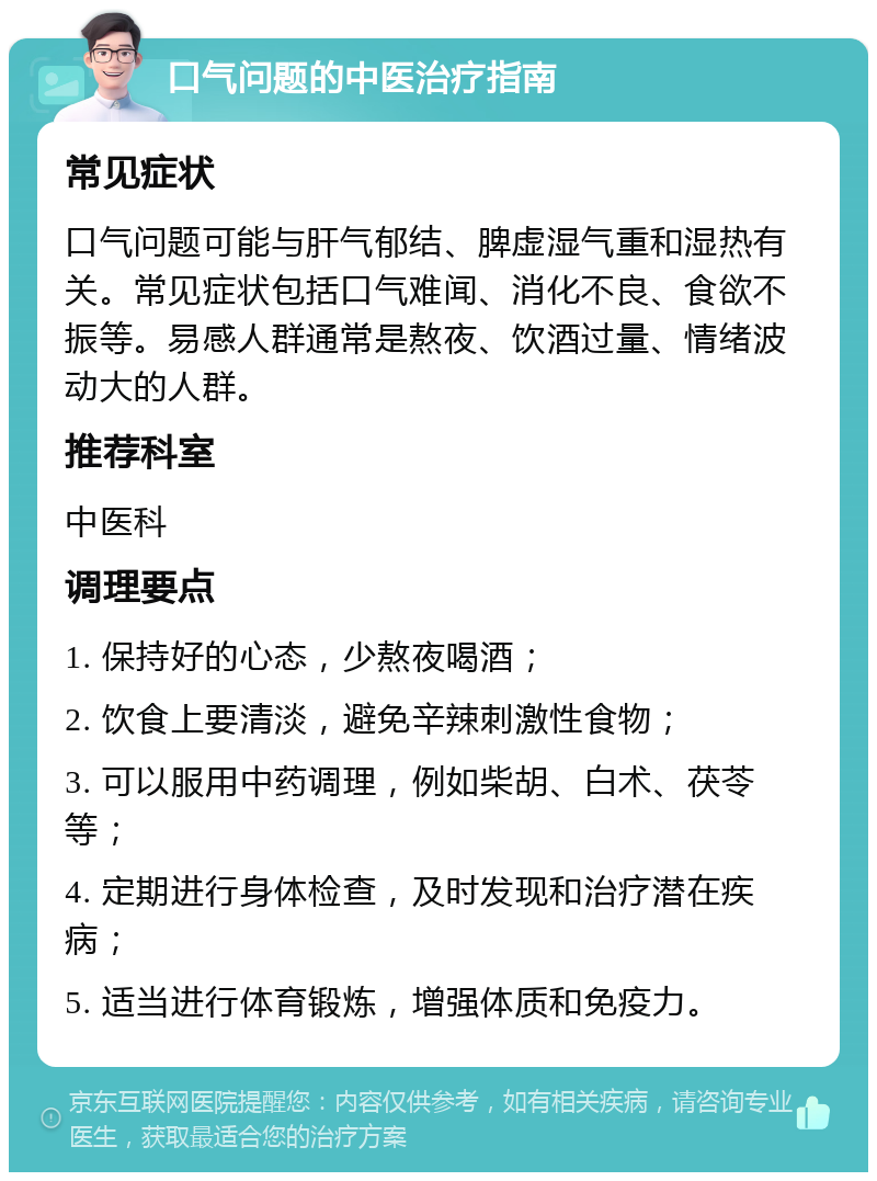 口气问题的中医治疗指南 常见症状 口气问题可能与肝气郁结、脾虚湿气重和湿热有关。常见症状包括口气难闻、消化不良、食欲不振等。易感人群通常是熬夜、饮酒过量、情绪波动大的人群。 推荐科室 中医科 调理要点 1. 保持好的心态，少熬夜喝酒； 2. 饮食上要清淡，避免辛辣刺激性食物； 3. 可以服用中药调理，例如柴胡、白术、茯苓等； 4. 定期进行身体检查，及时发现和治疗潜在疾病； 5. 适当进行体育锻炼，增强体质和免疫力。