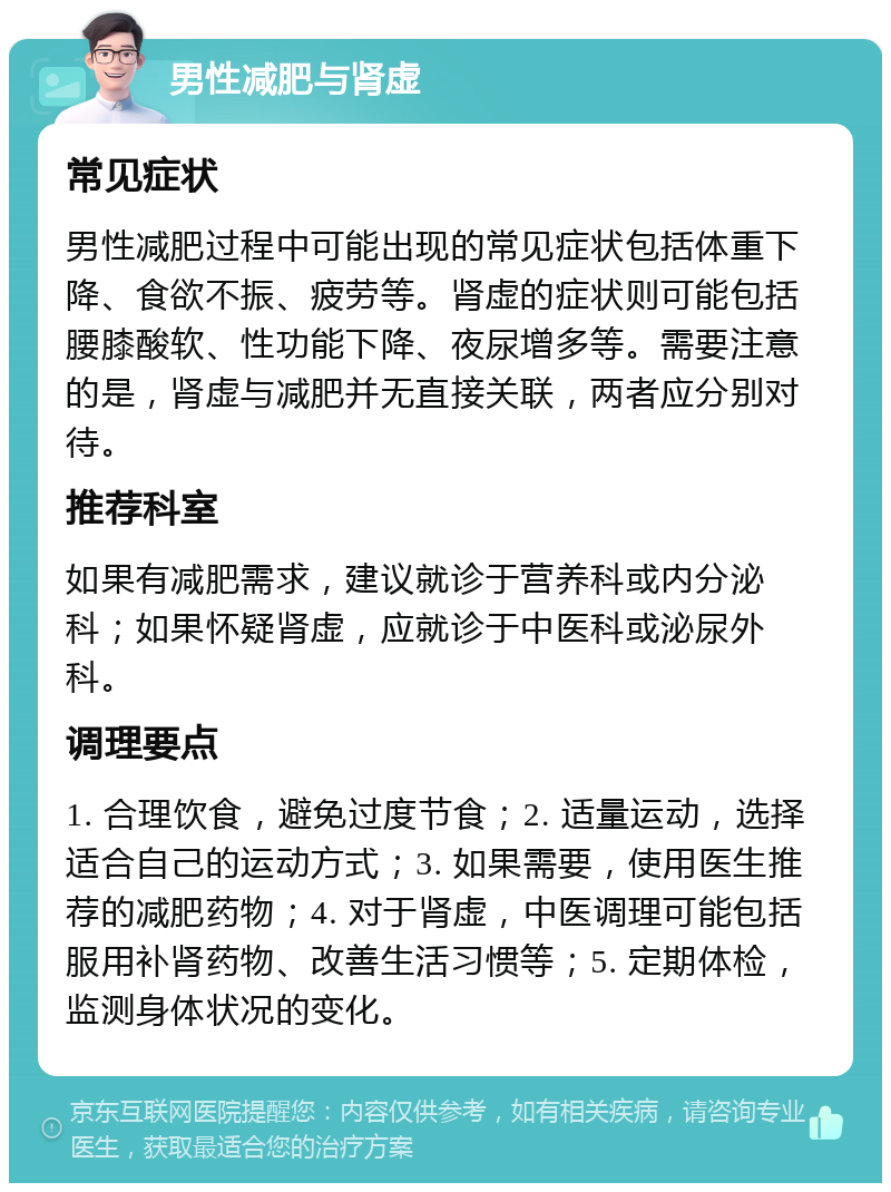 男性减肥与肾虚 常见症状 男性减肥过程中可能出现的常见症状包括体重下降、食欲不振、疲劳等。肾虚的症状则可能包括腰膝酸软、性功能下降、夜尿增多等。需要注意的是，肾虚与减肥并无直接关联，两者应分别对待。 推荐科室 如果有减肥需求，建议就诊于营养科或内分泌科；如果怀疑肾虚，应就诊于中医科或泌尿外科。 调理要点 1. 合理饮食，避免过度节食；2. 适量运动，选择适合自己的运动方式；3. 如果需要，使用医生推荐的减肥药物；4. 对于肾虚，中医调理可能包括服用补肾药物、改善生活习惯等；5. 定期体检，监测身体状况的变化。