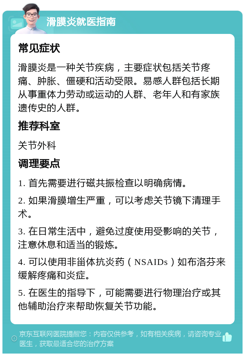 滑膜炎就医指南 常见症状 滑膜炎是一种关节疾病，主要症状包括关节疼痛、肿胀、僵硬和活动受限。易感人群包括长期从事重体力劳动或运动的人群、老年人和有家族遗传史的人群。 推荐科室 关节外科 调理要点 1. 首先需要进行磁共振检查以明确病情。 2. 如果滑膜增生严重，可以考虑关节镜下清理手术。 3. 在日常生活中，避免过度使用受影响的关节，注意休息和适当的锻炼。 4. 可以使用非甾体抗炎药（NSAIDs）如布洛芬来缓解疼痛和炎症。 5. 在医生的指导下，可能需要进行物理治疗或其他辅助治疗来帮助恢复关节功能。