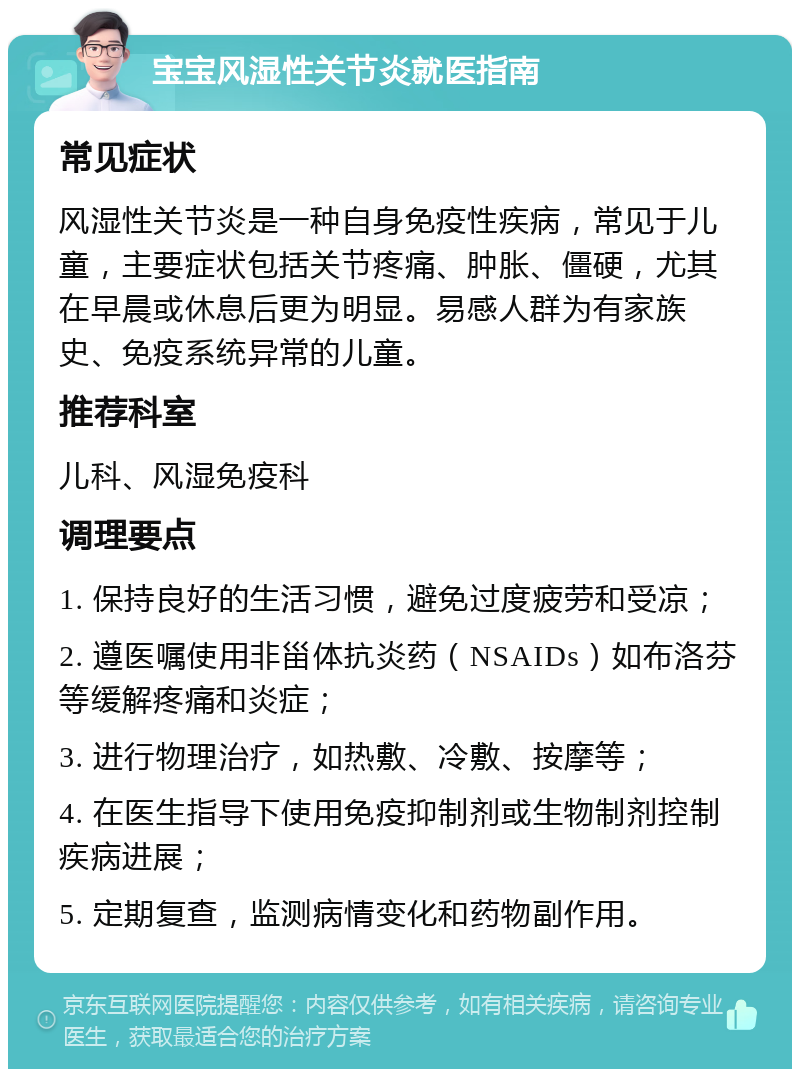 宝宝风湿性关节炎就医指南 常见症状 风湿性关节炎是一种自身免疫性疾病，常见于儿童，主要症状包括关节疼痛、肿胀、僵硬，尤其在早晨或休息后更为明显。易感人群为有家族史、免疫系统异常的儿童。 推荐科室 儿科、风湿免疫科 调理要点 1. 保持良好的生活习惯，避免过度疲劳和受凉； 2. 遵医嘱使用非甾体抗炎药（NSAIDs）如布洛芬等缓解疼痛和炎症； 3. 进行物理治疗，如热敷、冷敷、按摩等； 4. 在医生指导下使用免疫抑制剂或生物制剂控制疾病进展； 5. 定期复查，监测病情变化和药物副作用。