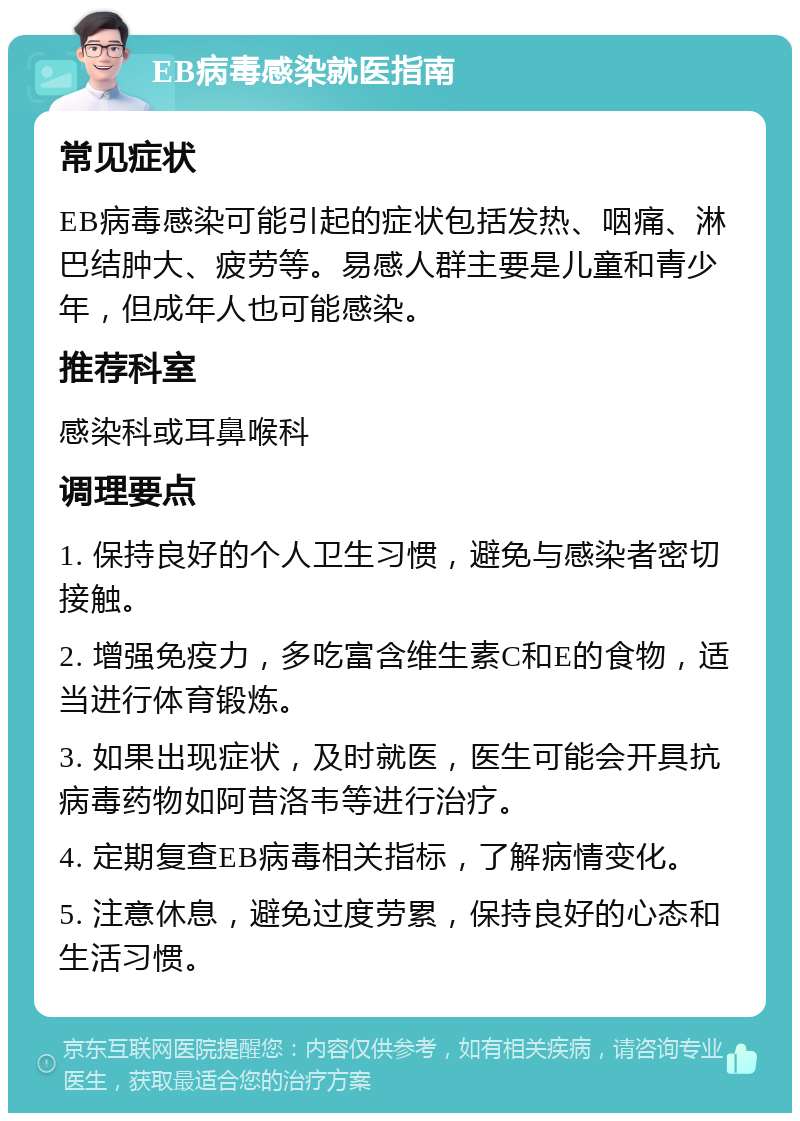 EB病毒感染就医指南 常见症状 EB病毒感染可能引起的症状包括发热、咽痛、淋巴结肿大、疲劳等。易感人群主要是儿童和青少年，但成年人也可能感染。 推荐科室 感染科或耳鼻喉科 调理要点 1. 保持良好的个人卫生习惯，避免与感染者密切接触。 2. 增强免疫力，多吃富含维生素C和E的食物，适当进行体育锻炼。 3. 如果出现症状，及时就医，医生可能会开具抗病毒药物如阿昔洛韦等进行治疗。 4. 定期复查EB病毒相关指标，了解病情变化。 5. 注意休息，避免过度劳累，保持良好的心态和生活习惯。