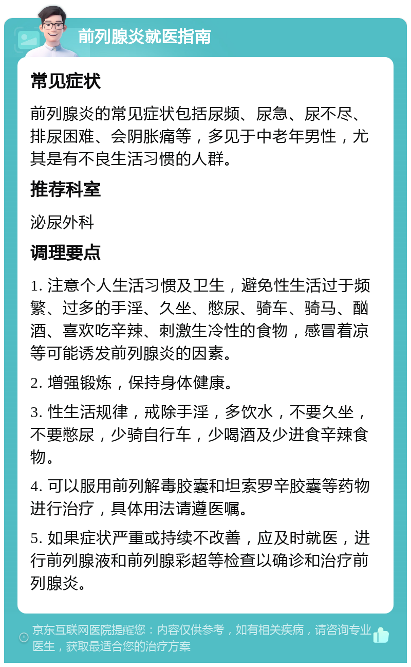 前列腺炎就医指南 常见症状 前列腺炎的常见症状包括尿频、尿急、尿不尽、排尿困难、会阴胀痛等，多见于中老年男性，尤其是有不良生活习惯的人群。 推荐科室 泌尿外科 调理要点 1. 注意个人生活习惯及卫生，避免性生活过于频繁、过多的手淫、久坐、憋尿、骑车、骑马、酗酒、喜欢吃辛辣、刺激生冷性的食物，感冒着凉等可能诱发前列腺炎的因素。 2. 增强锻炼，保持身体健康。 3. 性生活规律，戒除手淫，多饮水，不要久坐，不要憋尿，少骑自行车，少喝酒及少进食辛辣食物。 4. 可以服用前列解毒胶囊和坦索罗辛胶囊等药物进行治疗，具体用法请遵医嘱。 5. 如果症状严重或持续不改善，应及时就医，进行前列腺液和前列腺彩超等检查以确诊和治疗前列腺炎。