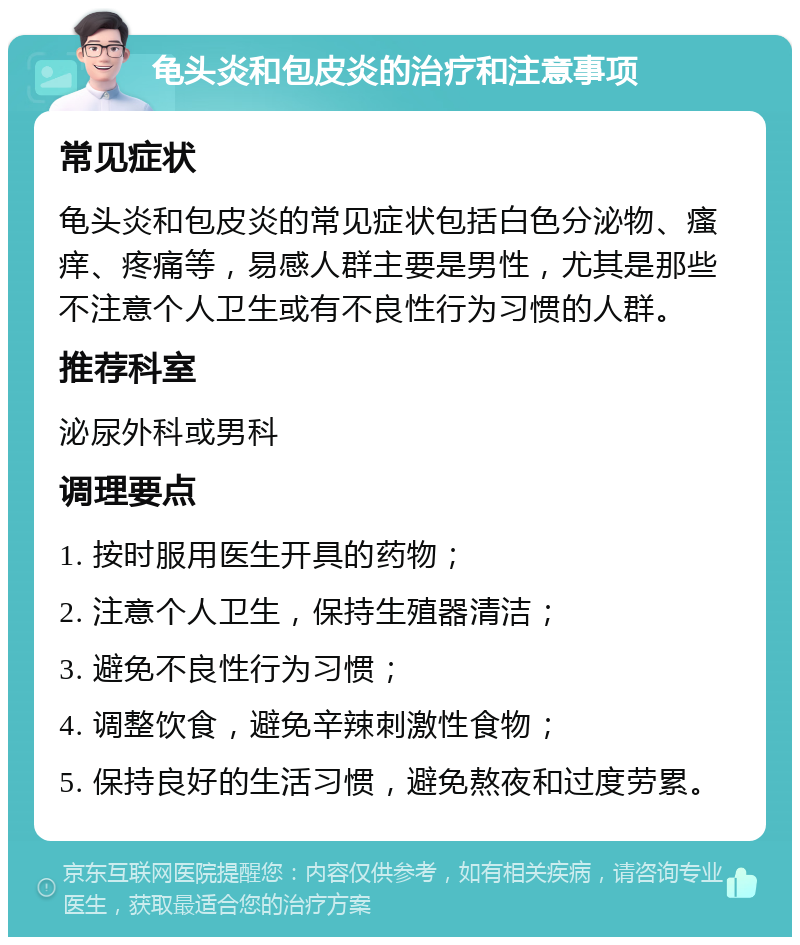 龟头炎和包皮炎的治疗和注意事项 常见症状 龟头炎和包皮炎的常见症状包括白色分泌物、瘙痒、疼痛等，易感人群主要是男性，尤其是那些不注意个人卫生或有不良性行为习惯的人群。 推荐科室 泌尿外科或男科 调理要点 1. 按时服用医生开具的药物； 2. 注意个人卫生，保持生殖器清洁； 3. 避免不良性行为习惯； 4. 调整饮食，避免辛辣刺激性食物； 5. 保持良好的生活习惯，避免熬夜和过度劳累。