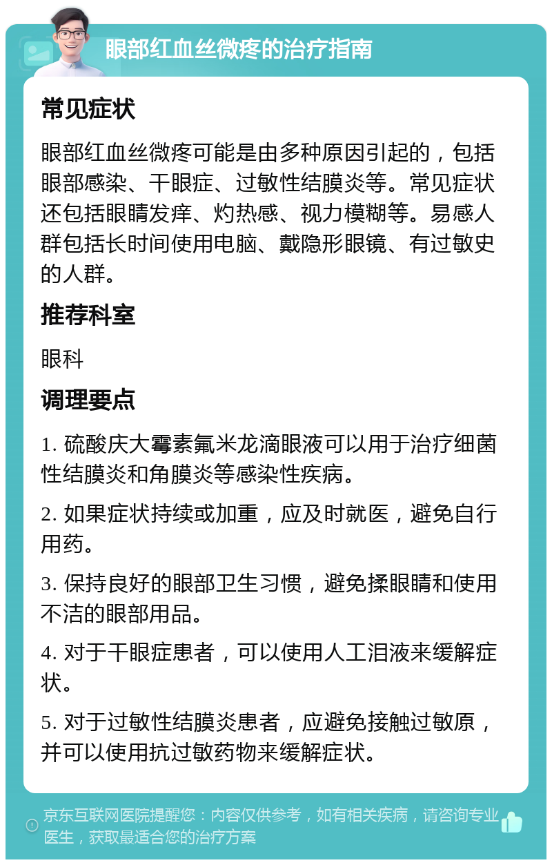 眼部红血丝微疼的治疗指南 常见症状 眼部红血丝微疼可能是由多种原因引起的，包括眼部感染、干眼症、过敏性结膜炎等。常见症状还包括眼睛发痒、灼热感、视力模糊等。易感人群包括长时间使用电脑、戴隐形眼镜、有过敏史的人群。 推荐科室 眼科 调理要点 1. 硫酸庆大霉素氟米龙滴眼液可以用于治疗细菌性结膜炎和角膜炎等感染性疾病。 2. 如果症状持续或加重，应及时就医，避免自行用药。 3. 保持良好的眼部卫生习惯，避免揉眼睛和使用不洁的眼部用品。 4. 对于干眼症患者，可以使用人工泪液来缓解症状。 5. 对于过敏性结膜炎患者，应避免接触过敏原，并可以使用抗过敏药物来缓解症状。