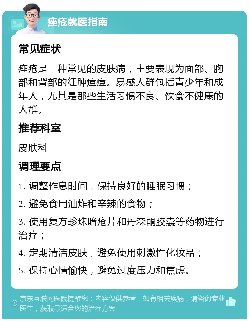 痤疮就医指南 常见症状 痤疮是一种常见的皮肤病，主要表现为面部、胸部和背部的红肿痘痘。易感人群包括青少年和成年人，尤其是那些生活习惯不良、饮食不健康的人群。 推荐科室 皮肤科 调理要点 1. 调整作息时间，保持良好的睡眠习惯； 2. 避免食用油炸和辛辣的食物； 3. 使用复方珍珠暗疮片和丹森酮胶囊等药物进行治疗； 4. 定期清洁皮肤，避免使用刺激性化妆品； 5. 保持心情愉快，避免过度压力和焦虑。