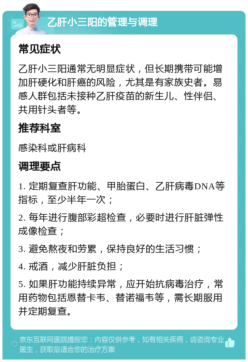 乙肝小三阳的管理与调理 常见症状 乙肝小三阳通常无明显症状，但长期携带可能增加肝硬化和肝癌的风险，尤其是有家族史者。易感人群包括未接种乙肝疫苗的新生儿、性伴侣、共用针头者等。 推荐科室 感染科或肝病科 调理要点 1. 定期复查肝功能、甲胎蛋白、乙肝病毒DNA等指标，至少半年一次； 2. 每年进行腹部彩超检查，必要时进行肝脏弹性成像检查； 3. 避免熬夜和劳累，保持良好的生活习惯； 4. 戒酒，减少肝脏负担； 5. 如果肝功能持续异常，应开始抗病毒治疗，常用药物包括恩替卡韦、替诺福韦等，需长期服用并定期复查。