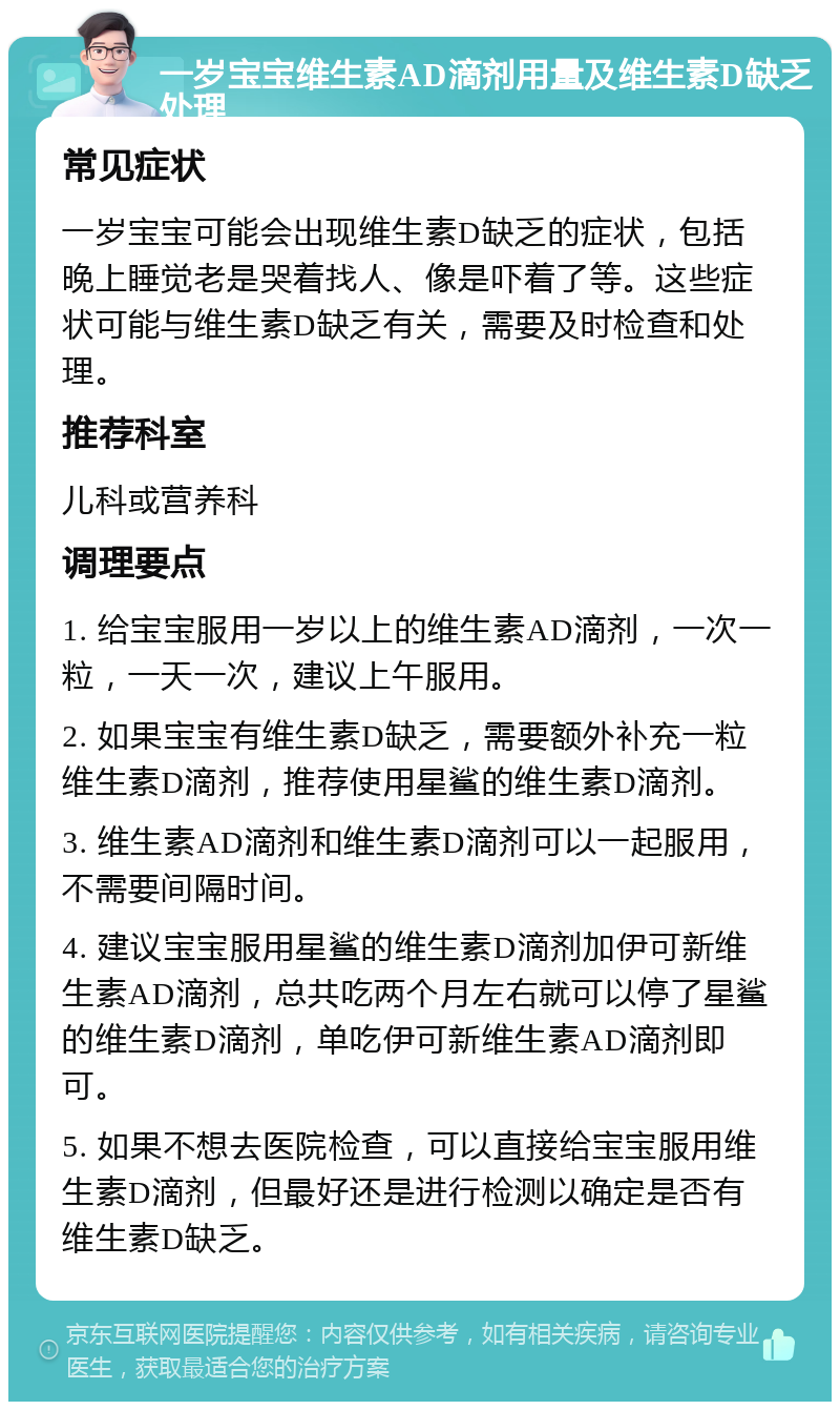 一岁宝宝维生素AD滴剂用量及维生素D缺乏处理 常见症状 一岁宝宝可能会出现维生素D缺乏的症状，包括晚上睡觉老是哭着找人、像是吓着了等。这些症状可能与维生素D缺乏有关，需要及时检查和处理。 推荐科室 儿科或营养科 调理要点 1. 给宝宝服用一岁以上的维生素AD滴剂，一次一粒，一天一次，建议上午服用。 2. 如果宝宝有维生素D缺乏，需要额外补充一粒维生素D滴剂，推荐使用星鲨的维生素D滴剂。 3. 维生素AD滴剂和维生素D滴剂可以一起服用，不需要间隔时间。 4. 建议宝宝服用星鲨的维生素D滴剂加伊可新维生素AD滴剂，总共吃两个月左右就可以停了星鲨的维生素D滴剂，单吃伊可新维生素AD滴剂即可。 5. 如果不想去医院检查，可以直接给宝宝服用维生素D滴剂，但最好还是进行检测以确定是否有维生素D缺乏。