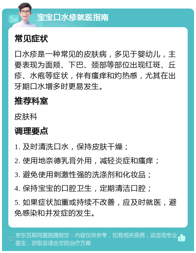 宝宝口水疹就医指南 常见症状 口水疹是一种常见的皮肤病，多见于婴幼儿，主要表现为面颊、下巴、颈部等部位出现红斑、丘疹、水疱等症状，伴有瘙痒和灼热感，尤其在出牙期口水增多时更易发生。 推荐科室 皮肤科 调理要点 1. 及时清洗口水，保持皮肤干燥； 2. 使用地奈德乳膏外用，减轻炎症和瘙痒； 3. 避免使用刺激性强的洗涤剂和化妆品； 4. 保持宝宝的口腔卫生，定期清洁口腔； 5. 如果症状加重或持续不改善，应及时就医，避免感染和并发症的发生。