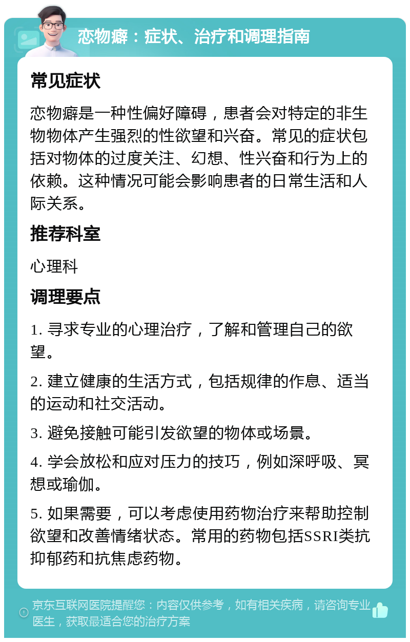 恋物癖：症状、治疗和调理指南 常见症状 恋物癖是一种性偏好障碍，患者会对特定的非生物物体产生强烈的性欲望和兴奋。常见的症状包括对物体的过度关注、幻想、性兴奋和行为上的依赖。这种情况可能会影响患者的日常生活和人际关系。 推荐科室 心理科 调理要点 1. 寻求专业的心理治疗，了解和管理自己的欲望。 2. 建立健康的生活方式，包括规律的作息、适当的运动和社交活动。 3. 避免接触可能引发欲望的物体或场景。 4. 学会放松和应对压力的技巧，例如深呼吸、冥想或瑜伽。 5. 如果需要，可以考虑使用药物治疗来帮助控制欲望和改善情绪状态。常用的药物包括SSRI类抗抑郁药和抗焦虑药物。