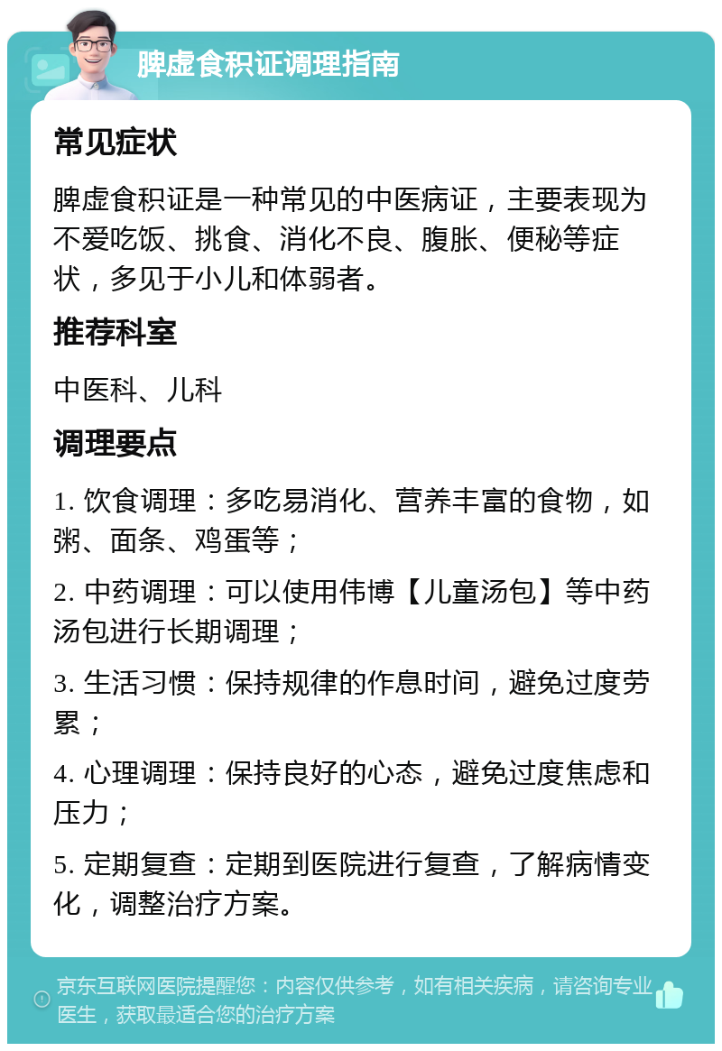 脾虚食积证调理指南 常见症状 脾虚食积证是一种常见的中医病证，主要表现为不爱吃饭、挑食、消化不良、腹胀、便秘等症状，多见于小儿和体弱者。 推荐科室 中医科、儿科 调理要点 1. 饮食调理：多吃易消化、营养丰富的食物，如粥、面条、鸡蛋等； 2. 中药调理：可以使用伟博【儿童汤包】等中药汤包进行长期调理； 3. 生活习惯：保持规律的作息时间，避免过度劳累； 4. 心理调理：保持良好的心态，避免过度焦虑和压力； 5. 定期复查：定期到医院进行复查，了解病情变化，调整治疗方案。