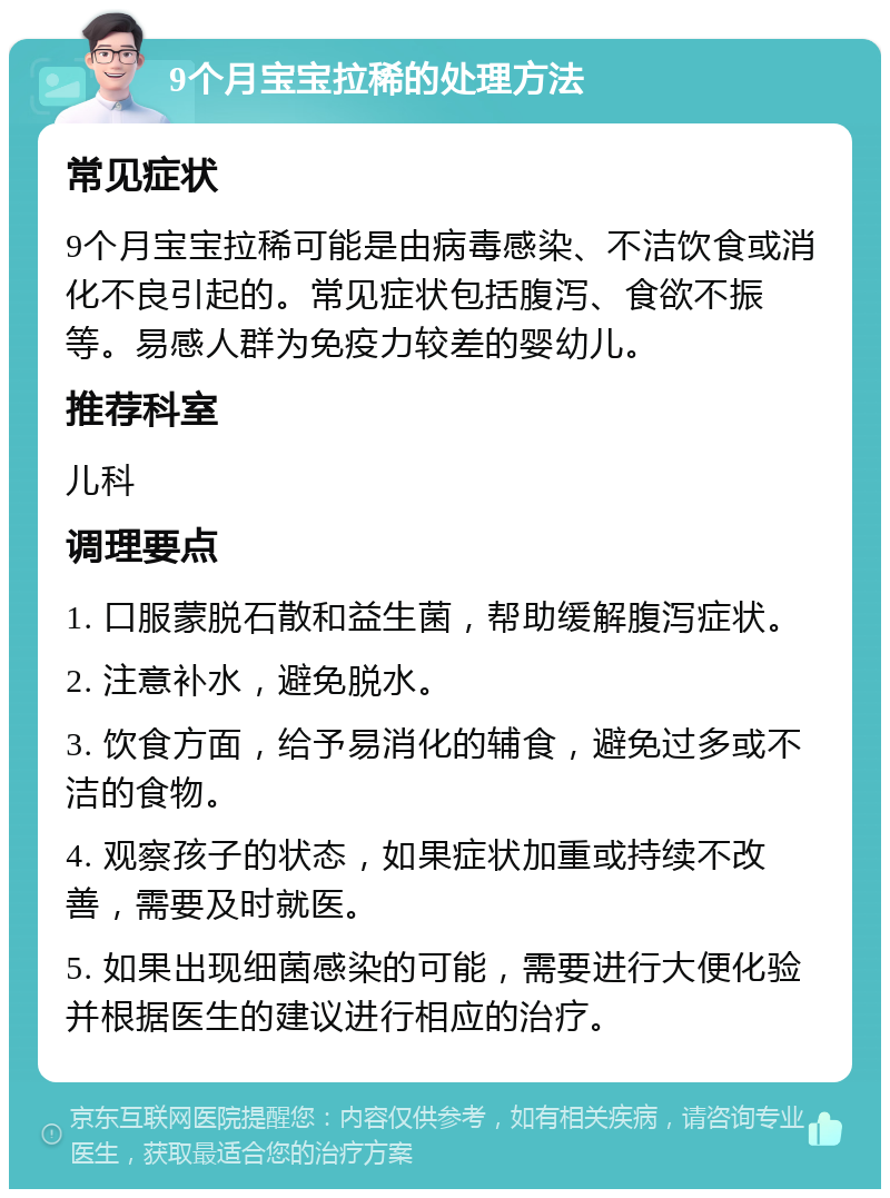 9个月宝宝拉稀的处理方法 常见症状 9个月宝宝拉稀可能是由病毒感染、不洁饮食或消化不良引起的。常见症状包括腹泻、食欲不振等。易感人群为免疫力较差的婴幼儿。 推荐科室 儿科 调理要点 1. 口服蒙脱石散和益生菌，帮助缓解腹泻症状。 2. 注意补水，避免脱水。 3. 饮食方面，给予易消化的辅食，避免过多或不洁的食物。 4. 观察孩子的状态，如果症状加重或持续不改善，需要及时就医。 5. 如果出现细菌感染的可能，需要进行大便化验并根据医生的建议进行相应的治疗。