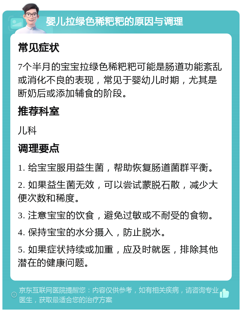 婴儿拉绿色稀粑粑的原因与调理 常见症状 7个半月的宝宝拉绿色稀粑粑可能是肠道功能紊乱或消化不良的表现，常见于婴幼儿时期，尤其是断奶后或添加辅食的阶段。 推荐科室 儿科 调理要点 1. 给宝宝服用益生菌，帮助恢复肠道菌群平衡。 2. 如果益生菌无效，可以尝试蒙脱石散，减少大便次数和稀度。 3. 注意宝宝的饮食，避免过敏或不耐受的食物。 4. 保持宝宝的水分摄入，防止脱水。 5. 如果症状持续或加重，应及时就医，排除其他潜在的健康问题。