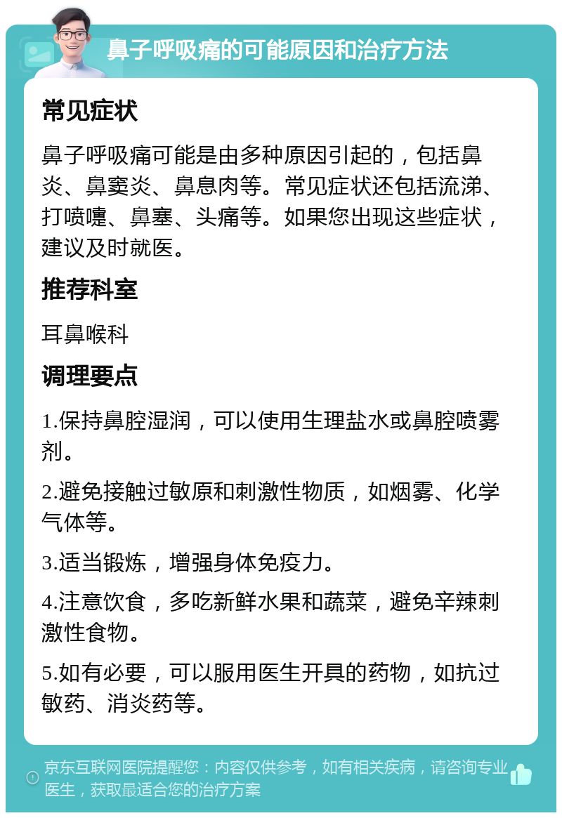 鼻子呼吸痛的可能原因和治疗方法 常见症状 鼻子呼吸痛可能是由多种原因引起的，包括鼻炎、鼻窦炎、鼻息肉等。常见症状还包括流涕、打喷嚏、鼻塞、头痛等。如果您出现这些症状，建议及时就医。 推荐科室 耳鼻喉科 调理要点 1.保持鼻腔湿润，可以使用生理盐水或鼻腔喷雾剂。 2.避免接触过敏原和刺激性物质，如烟雾、化学气体等。 3.适当锻炼，增强身体免疫力。 4.注意饮食，多吃新鲜水果和蔬菜，避免辛辣刺激性食物。 5.如有必要，可以服用医生开具的药物，如抗过敏药、消炎药等。