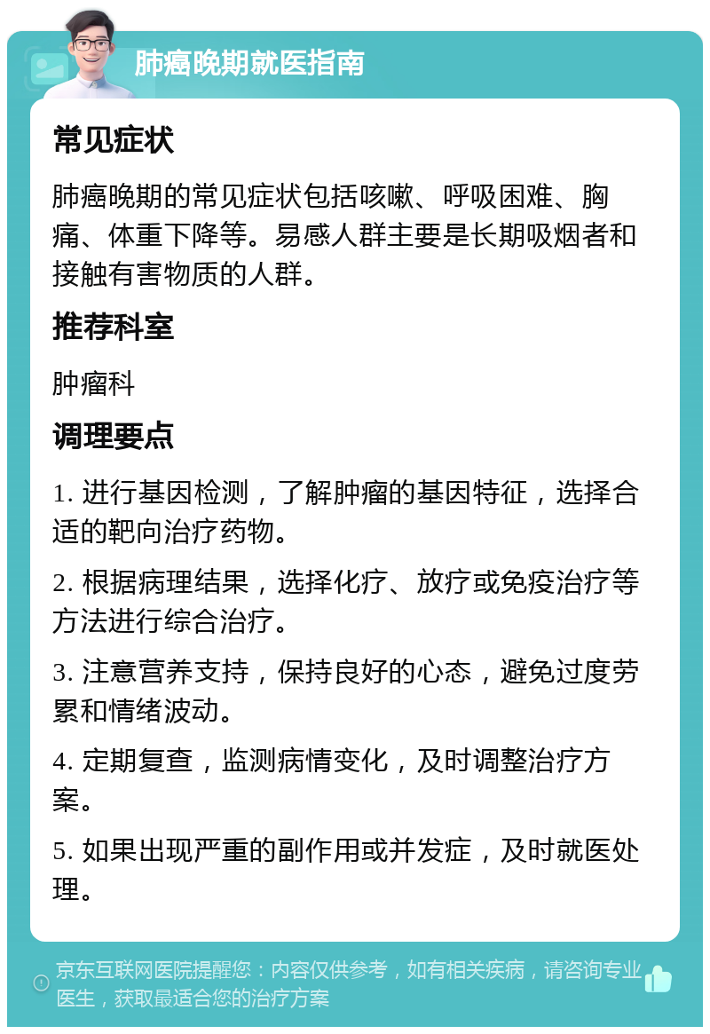 肺癌晚期就医指南 常见症状 肺癌晚期的常见症状包括咳嗽、呼吸困难、胸痛、体重下降等。易感人群主要是长期吸烟者和接触有害物质的人群。 推荐科室 肿瘤科 调理要点 1. 进行基因检测，了解肿瘤的基因特征，选择合适的靶向治疗药物。 2. 根据病理结果，选择化疗、放疗或免疫治疗等方法进行综合治疗。 3. 注意营养支持，保持良好的心态，避免过度劳累和情绪波动。 4. 定期复查，监测病情变化，及时调整治疗方案。 5. 如果出现严重的副作用或并发症，及时就医处理。