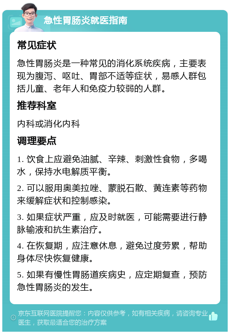 急性胃肠炎就医指南 常见症状 急性胃肠炎是一种常见的消化系统疾病，主要表现为腹泻、呕吐、胃部不适等症状，易感人群包括儿童、老年人和免疫力较弱的人群。 推荐科室 内科或消化内科 调理要点 1. 饮食上应避免油腻、辛辣、刺激性食物，多喝水，保持水电解质平衡。 2. 可以服用奥美拉唑、蒙脱石散、黄连素等药物来缓解症状和控制感染。 3. 如果症状严重，应及时就医，可能需要进行静脉输液和抗生素治疗。 4. 在恢复期，应注意休息，避免过度劳累，帮助身体尽快恢复健康。 5. 如果有慢性胃肠道疾病史，应定期复查，预防急性胃肠炎的发生。