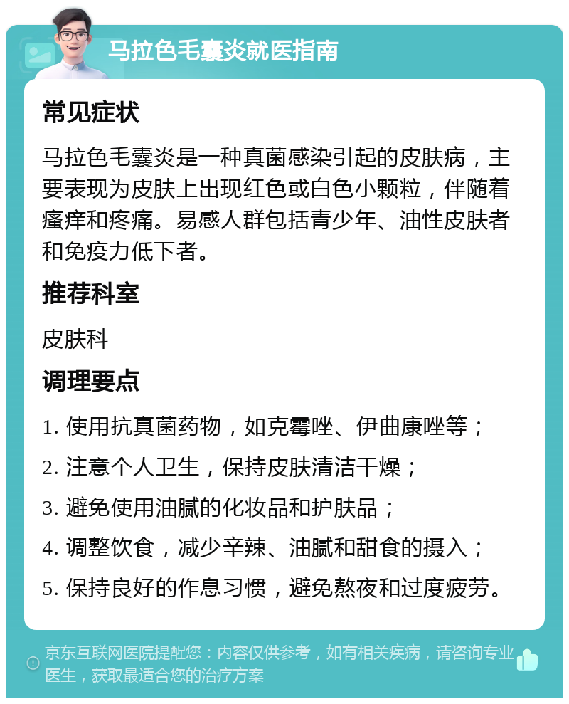 马拉色毛囊炎就医指南 常见症状 马拉色毛囊炎是一种真菌感染引起的皮肤病，主要表现为皮肤上出现红色或白色小颗粒，伴随着瘙痒和疼痛。易感人群包括青少年、油性皮肤者和免疫力低下者。 推荐科室 皮肤科 调理要点 1. 使用抗真菌药物，如克霉唑、伊曲康唑等； 2. 注意个人卫生，保持皮肤清洁干燥； 3. 避免使用油腻的化妆品和护肤品； 4. 调整饮食，减少辛辣、油腻和甜食的摄入； 5. 保持良好的作息习惯，避免熬夜和过度疲劳。