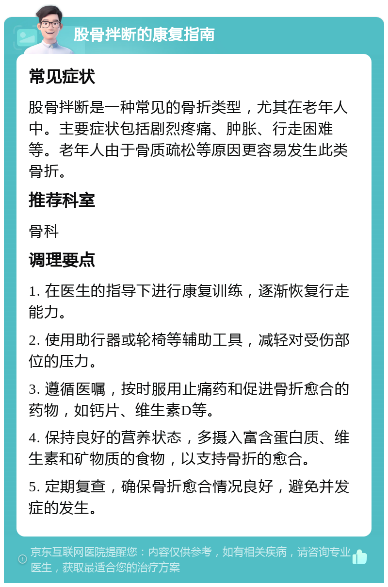 股骨拌断的康复指南 常见症状 股骨拌断是一种常见的骨折类型，尤其在老年人中。主要症状包括剧烈疼痛、肿胀、行走困难等。老年人由于骨质疏松等原因更容易发生此类骨折。 推荐科室 骨科 调理要点 1. 在医生的指导下进行康复训练，逐渐恢复行走能力。 2. 使用助行器或轮椅等辅助工具，减轻对受伤部位的压力。 3. 遵循医嘱，按时服用止痛药和促进骨折愈合的药物，如钙片、维生素D等。 4. 保持良好的营养状态，多摄入富含蛋白质、维生素和矿物质的食物，以支持骨折的愈合。 5. 定期复查，确保骨折愈合情况良好，避免并发症的发生。