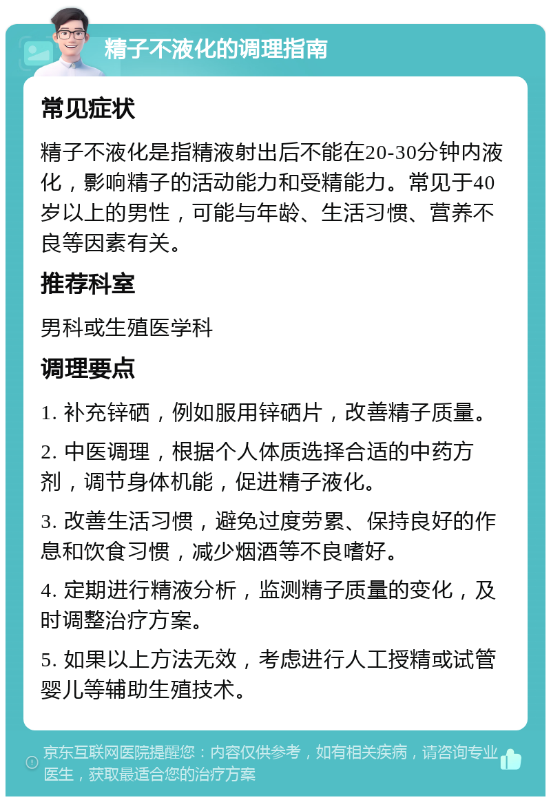 精子不液化的调理指南 常见症状 精子不液化是指精液射出后不能在20-30分钟内液化，影响精子的活动能力和受精能力。常见于40岁以上的男性，可能与年龄、生活习惯、营养不良等因素有关。 推荐科室 男科或生殖医学科 调理要点 1. 补充锌硒，例如服用锌硒片，改善精子质量。 2. 中医调理，根据个人体质选择合适的中药方剂，调节身体机能，促进精子液化。 3. 改善生活习惯，避免过度劳累、保持良好的作息和饮食习惯，减少烟酒等不良嗜好。 4. 定期进行精液分析，监测精子质量的变化，及时调整治疗方案。 5. 如果以上方法无效，考虑进行人工授精或试管婴儿等辅助生殖技术。