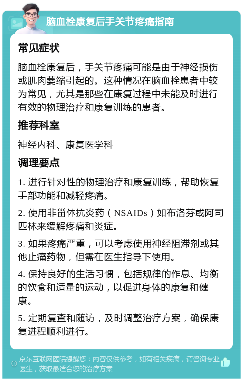 脑血栓康复后手关节疼痛指南 常见症状 脑血栓康复后，手关节疼痛可能是由于神经损伤或肌肉萎缩引起的。这种情况在脑血栓患者中较为常见，尤其是那些在康复过程中未能及时进行有效的物理治疗和康复训练的患者。 推荐科室 神经内科、康复医学科 调理要点 1. 进行针对性的物理治疗和康复训练，帮助恢复手部功能和减轻疼痛。 2. 使用非甾体抗炎药（NSAIDs）如布洛芬或阿司匹林来缓解疼痛和炎症。 3. 如果疼痛严重，可以考虑使用神经阻滞剂或其他止痛药物，但需在医生指导下使用。 4. 保持良好的生活习惯，包括规律的作息、均衡的饮食和适量的运动，以促进身体的康复和健康。 5. 定期复查和随访，及时调整治疗方案，确保康复进程顺利进行。