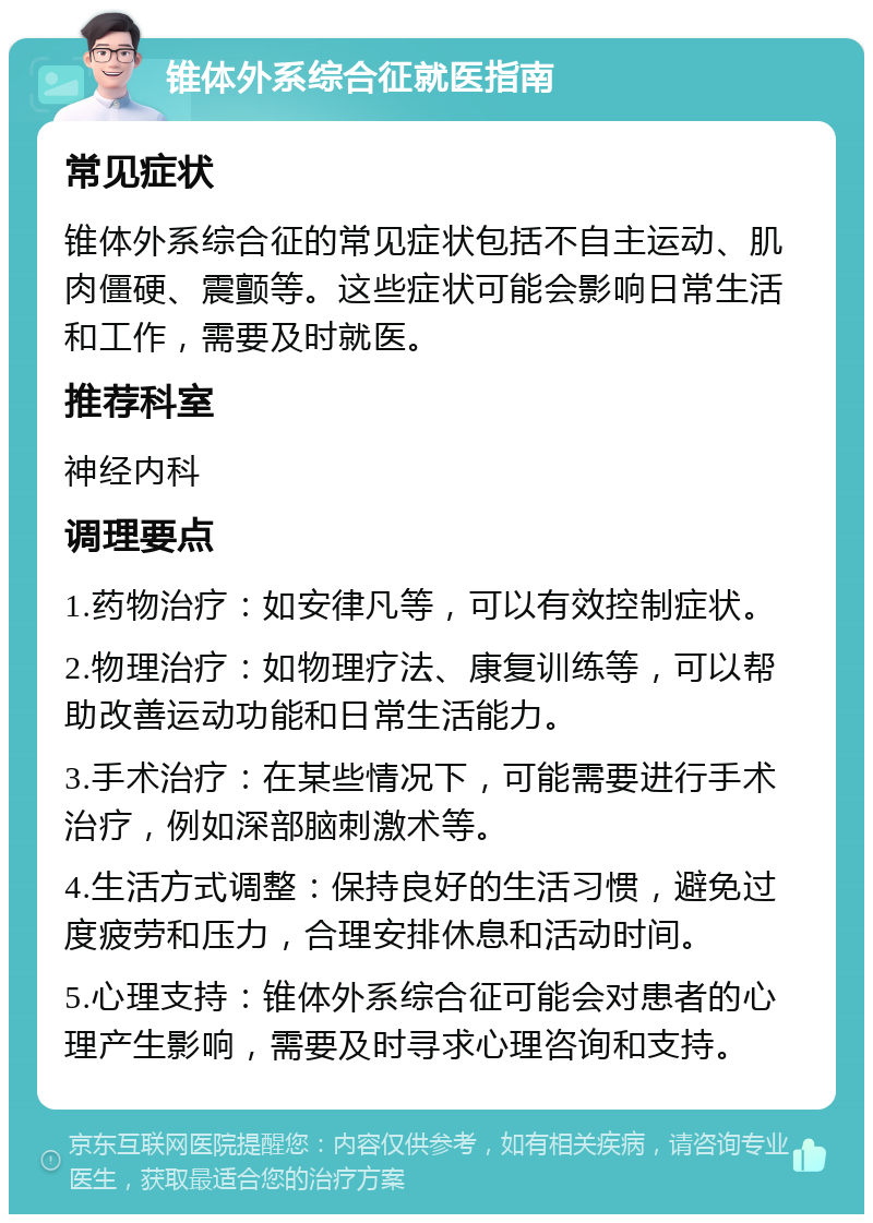 锥体外系综合征就医指南 常见症状 锥体外系综合征的常见症状包括不自主运动、肌肉僵硬、震颤等。这些症状可能会影响日常生活和工作，需要及时就医。 推荐科室 神经内科 调理要点 1.药物治疗：如安律凡等，可以有效控制症状。 2.物理治疗：如物理疗法、康复训练等，可以帮助改善运动功能和日常生活能力。 3.手术治疗：在某些情况下，可能需要进行手术治疗，例如深部脑刺激术等。 4.生活方式调整：保持良好的生活习惯，避免过度疲劳和压力，合理安排休息和活动时间。 5.心理支持：锥体外系综合征可能会对患者的心理产生影响，需要及时寻求心理咨询和支持。