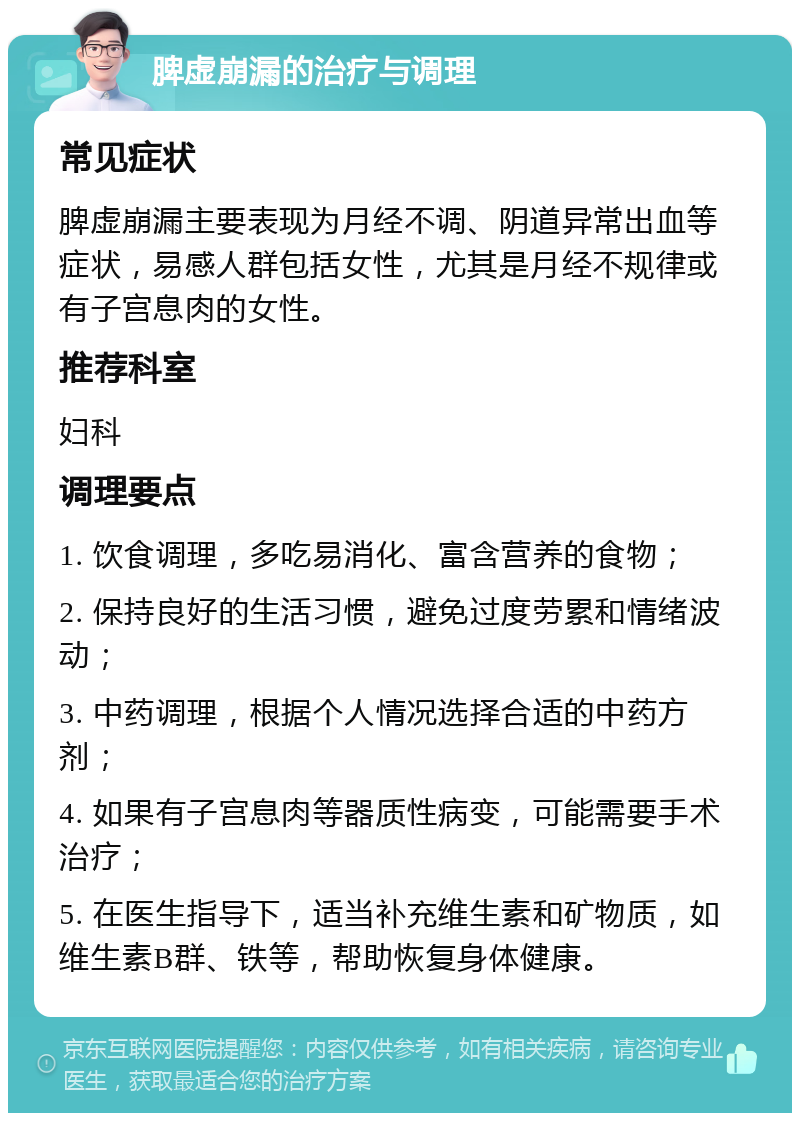 脾虚崩漏的治疗与调理 常见症状 脾虚崩漏主要表现为月经不调、阴道异常出血等症状，易感人群包括女性，尤其是月经不规律或有子宫息肉的女性。 推荐科室 妇科 调理要点 1. 饮食调理，多吃易消化、富含营养的食物； 2. 保持良好的生活习惯，避免过度劳累和情绪波动； 3. 中药调理，根据个人情况选择合适的中药方剂； 4. 如果有子宫息肉等器质性病变，可能需要手术治疗； 5. 在医生指导下，适当补充维生素和矿物质，如维生素B群、铁等，帮助恢复身体健康。