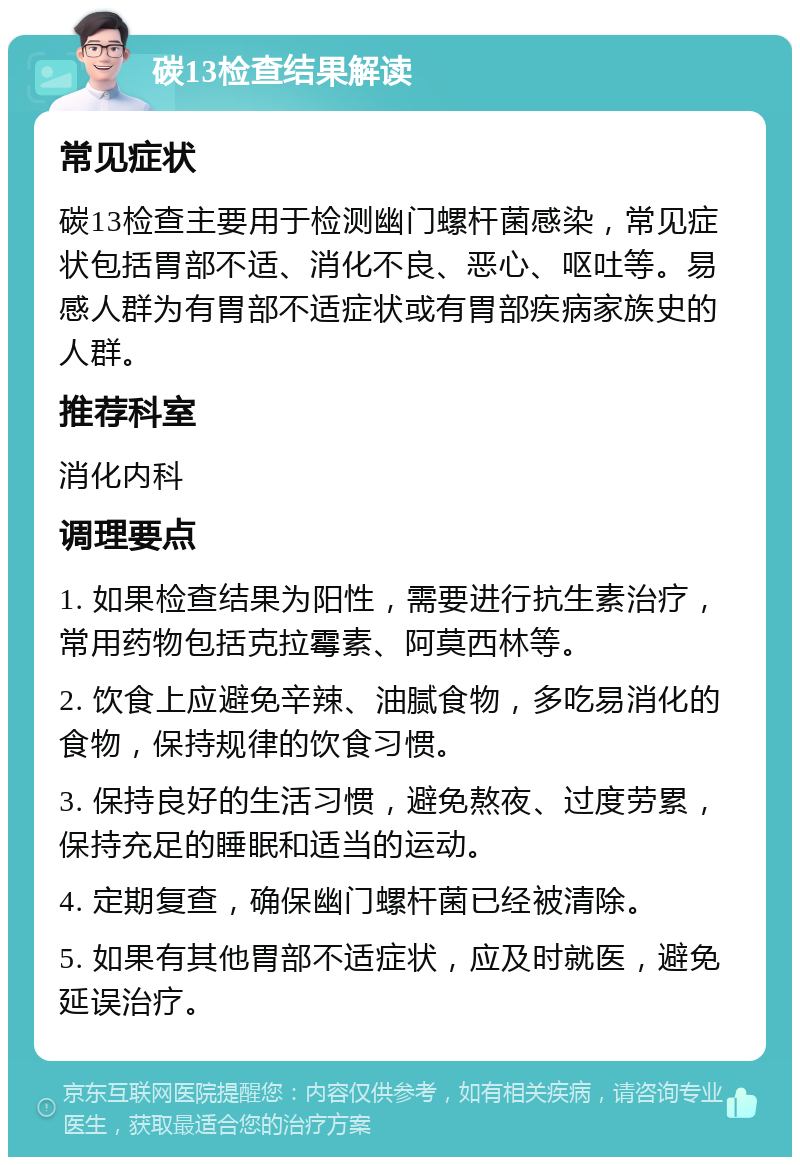 碳13检查结果解读 常见症状 碳13检查主要用于检测幽门螺杆菌感染，常见症状包括胃部不适、消化不良、恶心、呕吐等。易感人群为有胃部不适症状或有胃部疾病家族史的人群。 推荐科室 消化内科 调理要点 1. 如果检查结果为阳性，需要进行抗生素治疗，常用药物包括克拉霉素、阿莫西林等。 2. 饮食上应避免辛辣、油腻食物，多吃易消化的食物，保持规律的饮食习惯。 3. 保持良好的生活习惯，避免熬夜、过度劳累，保持充足的睡眠和适当的运动。 4. 定期复查，确保幽门螺杆菌已经被清除。 5. 如果有其他胃部不适症状，应及时就医，避免延误治疗。