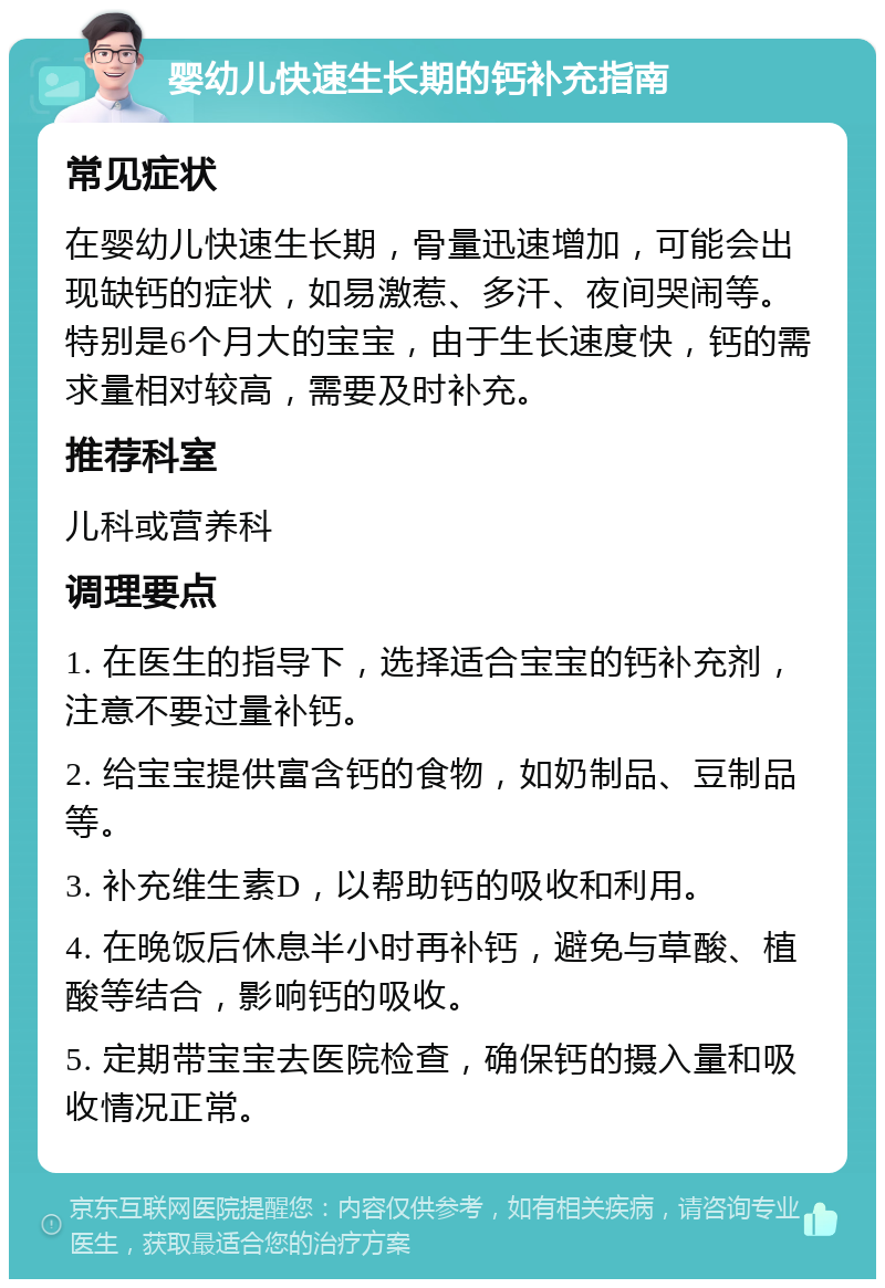 婴幼儿快速生长期的钙补充指南 常见症状 在婴幼儿快速生长期，骨量迅速增加，可能会出现缺钙的症状，如易激惹、多汗、夜间哭闹等。特别是6个月大的宝宝，由于生长速度快，钙的需求量相对较高，需要及时补充。 推荐科室 儿科或营养科 调理要点 1. 在医生的指导下，选择适合宝宝的钙补充剂，注意不要过量补钙。 2. 给宝宝提供富含钙的食物，如奶制品、豆制品等。 3. 补充维生素D，以帮助钙的吸收和利用。 4. 在晚饭后休息半小时再补钙，避免与草酸、植酸等结合，影响钙的吸收。 5. 定期带宝宝去医院检查，确保钙的摄入量和吸收情况正常。