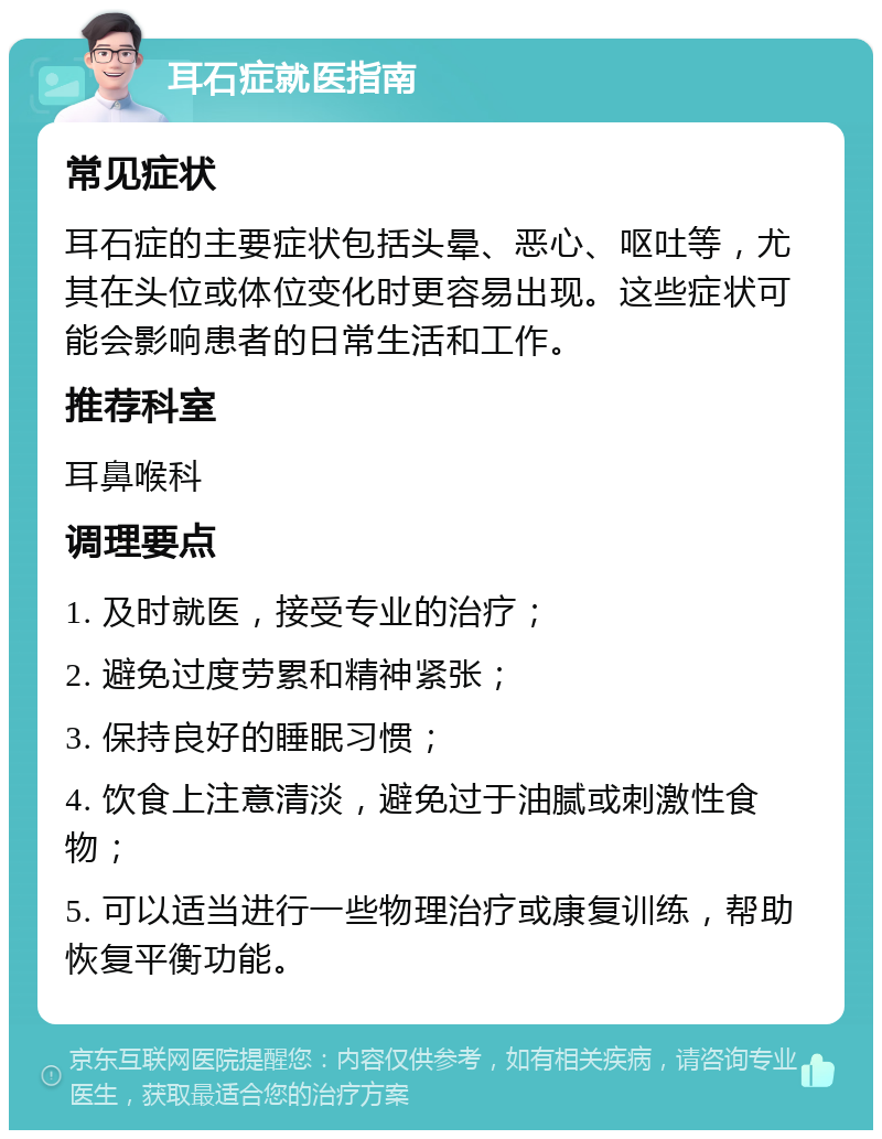 耳石症就医指南 常见症状 耳石症的主要症状包括头晕、恶心、呕吐等，尤其在头位或体位变化时更容易出现。这些症状可能会影响患者的日常生活和工作。 推荐科室 耳鼻喉科 调理要点 1. 及时就医，接受专业的治疗； 2. 避免过度劳累和精神紧张； 3. 保持良好的睡眠习惯； 4. 饮食上注意清淡，避免过于油腻或刺激性食物； 5. 可以适当进行一些物理治疗或康复训练，帮助恢复平衡功能。