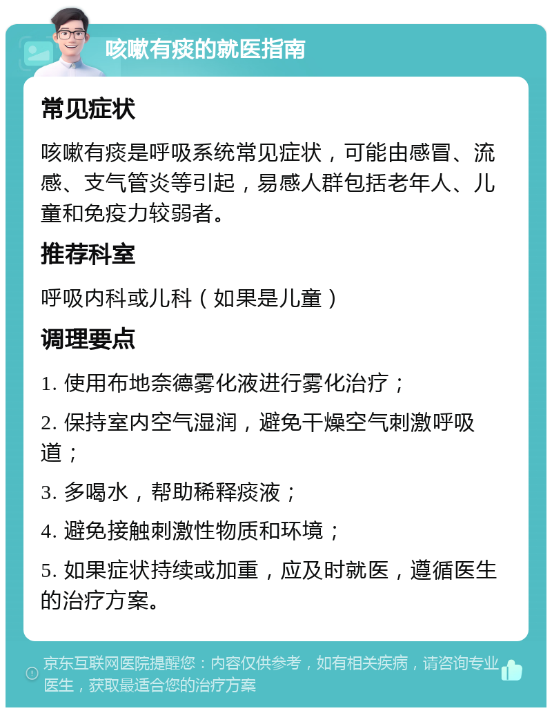 咳嗽有痰的就医指南 常见症状 咳嗽有痰是呼吸系统常见症状，可能由感冒、流感、支气管炎等引起，易感人群包括老年人、儿童和免疫力较弱者。 推荐科室 呼吸内科或儿科（如果是儿童） 调理要点 1. 使用布地奈德雾化液进行雾化治疗； 2. 保持室内空气湿润，避免干燥空气刺激呼吸道； 3. 多喝水，帮助稀释痰液； 4. 避免接触刺激性物质和环境； 5. 如果症状持续或加重，应及时就医，遵循医生的治疗方案。