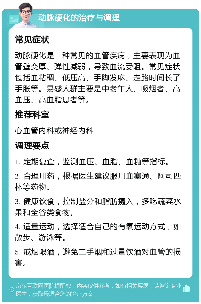 动脉硬化的治疗与调理 常见症状 动脉硬化是一种常见的血管疾病，主要表现为血管壁变厚、弹性减弱，导致血流受阻。常见症状包括血粘稠、低压高、手脚发麻、走路时间长了手胀等。易感人群主要是中老年人、吸烟者、高血压、高血脂患者等。 推荐科室 心血管内科或神经内科 调理要点 1. 定期复查，监测血压、血脂、血糖等指标。 2. 合理用药，根据医生建议服用血塞通、阿司匹林等药物。 3. 健康饮食，控制盐分和脂肪摄入，多吃蔬菜水果和全谷类食物。 4. 适量运动，选择适合自己的有氧运动方式，如散步、游泳等。 5. 戒烟限酒，避免二手烟和过量饮酒对血管的损害。