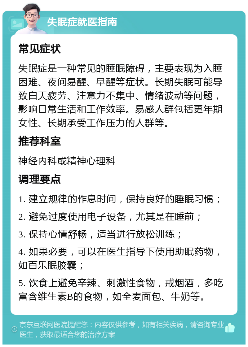 失眠症就医指南 常见症状 失眠症是一种常见的睡眠障碍，主要表现为入睡困难、夜间易醒、早醒等症状。长期失眠可能导致白天疲劳、注意力不集中、情绪波动等问题，影响日常生活和工作效率。易感人群包括更年期女性、长期承受工作压力的人群等。 推荐科室 神经内科或精神心理科 调理要点 1. 建立规律的作息时间，保持良好的睡眠习惯； 2. 避免过度使用电子设备，尤其是在睡前； 3. 保持心情舒畅，适当进行放松训练； 4. 如果必要，可以在医生指导下使用助眠药物，如百乐眠胶囊； 5. 饮食上避免辛辣、刺激性食物，戒烟酒，多吃富含维生素B的食物，如全麦面包、牛奶等。