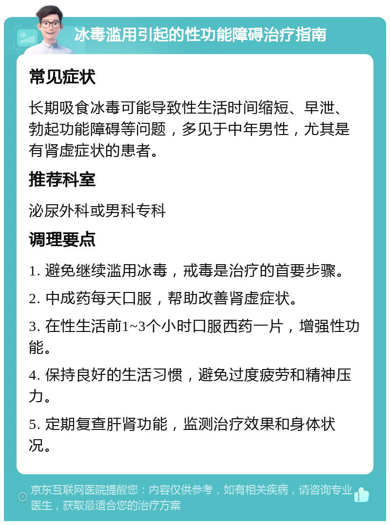 冰毒滥用引起的性功能障碍治疗指南 常见症状 长期吸食冰毒可能导致性生活时间缩短、早泄、勃起功能障碍等问题，多见于中年男性，尤其是有肾虚症状的患者。 推荐科室 泌尿外科或男科专科 调理要点 1. 避免继续滥用冰毒，戒毒是治疗的首要步骤。 2. 中成药每天口服，帮助改善肾虚症状。 3. 在性生活前1~3个小时口服西药一片，增强性功能。 4. 保持良好的生活习惯，避免过度疲劳和精神压力。 5. 定期复查肝肾功能，监测治疗效果和身体状况。