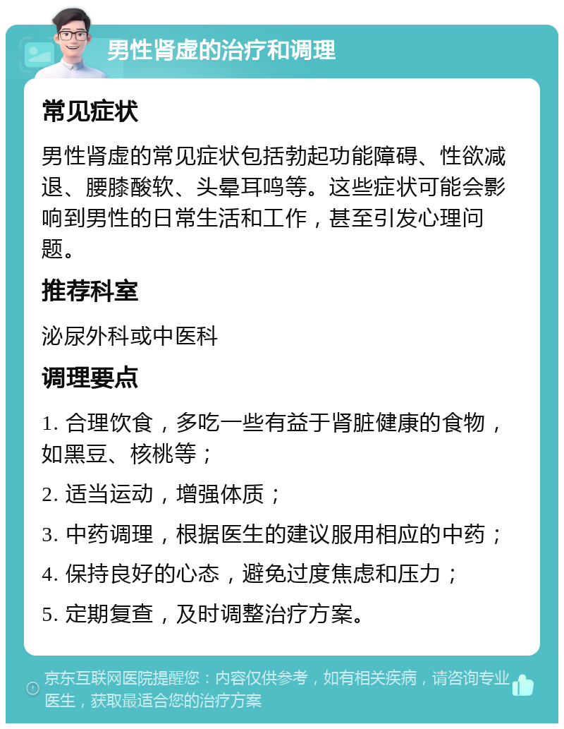 男性肾虚的治疗和调理 常见症状 男性肾虚的常见症状包括勃起功能障碍、性欲减退、腰膝酸软、头晕耳鸣等。这些症状可能会影响到男性的日常生活和工作，甚至引发心理问题。 推荐科室 泌尿外科或中医科 调理要点 1. 合理饮食，多吃一些有益于肾脏健康的食物，如黑豆、核桃等； 2. 适当运动，增强体质； 3. 中药调理，根据医生的建议服用相应的中药； 4. 保持良好的心态，避免过度焦虑和压力； 5. 定期复查，及时调整治疗方案。