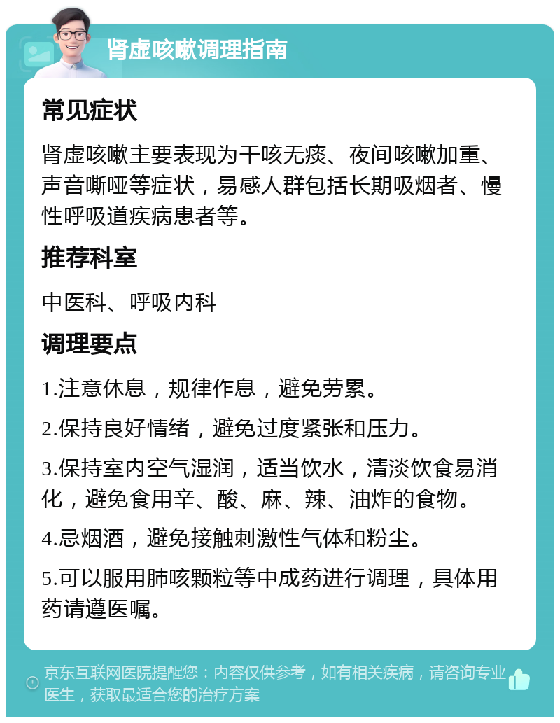 肾虚咳嗽调理指南 常见症状 肾虚咳嗽主要表现为干咳无痰、夜间咳嗽加重、声音嘶哑等症状，易感人群包括长期吸烟者、慢性呼吸道疾病患者等。 推荐科室 中医科、呼吸内科 调理要点 1.注意休息，规律作息，避免劳累。 2.保持良好情绪，避免过度紧张和压力。 3.保持室内空气湿润，适当饮水，清淡饮食易消化，避免食用辛、酸、麻、辣、油炸的食物。 4.忌烟酒，避免接触刺激性气体和粉尘。 5.可以服用肺咳颗粒等中成药进行调理，具体用药请遵医嘱。