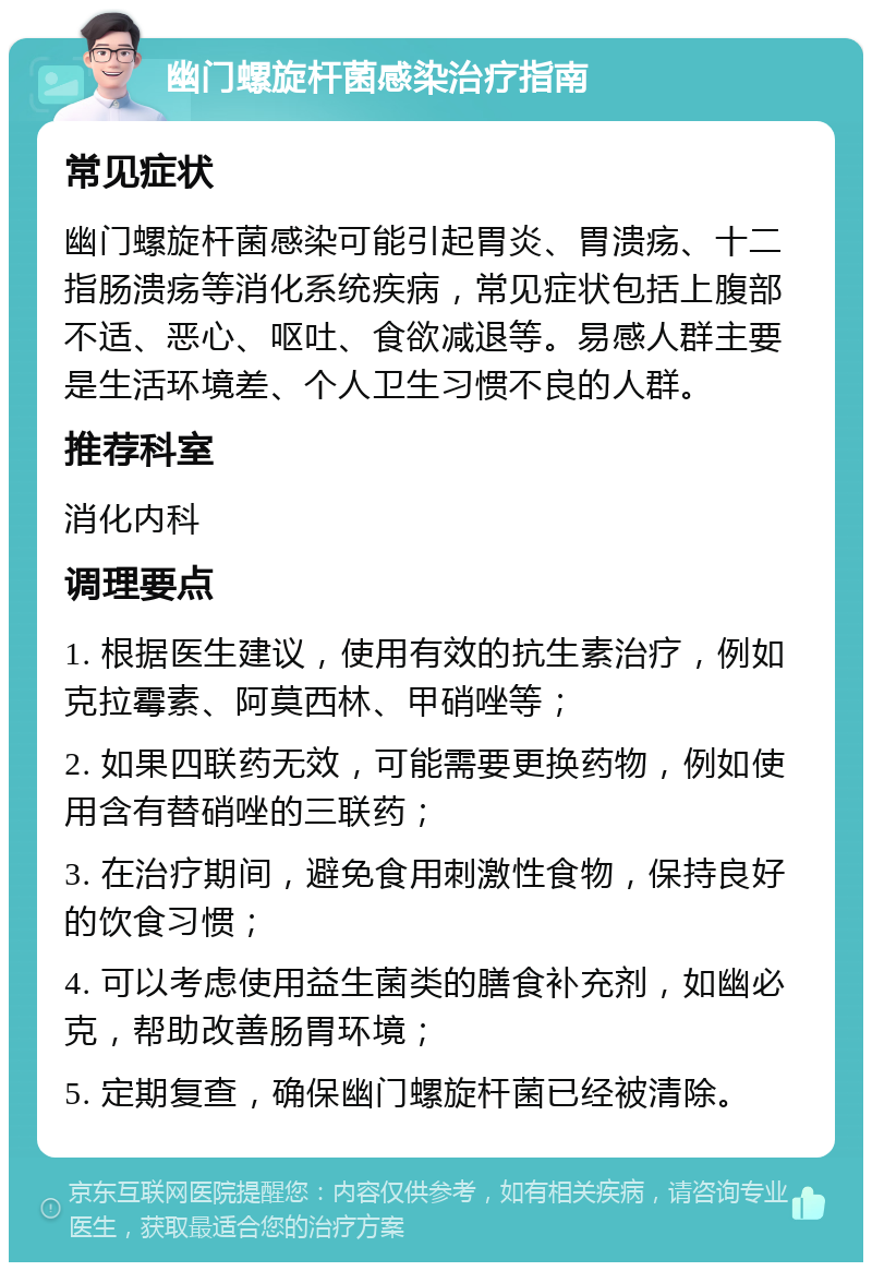 幽门螺旋杆菌感染治疗指南 常见症状 幽门螺旋杆菌感染可能引起胃炎、胃溃疡、十二指肠溃疡等消化系统疾病，常见症状包括上腹部不适、恶心、呕吐、食欲减退等。易感人群主要是生活环境差、个人卫生习惯不良的人群。 推荐科室 消化内科 调理要点 1. 根据医生建议，使用有效的抗生素治疗，例如克拉霉素、阿莫西林、甲硝唑等； 2. 如果四联药无效，可能需要更换药物，例如使用含有替硝唑的三联药； 3. 在治疗期间，避免食用刺激性食物，保持良好的饮食习惯； 4. 可以考虑使用益生菌类的膳食补充剂，如幽必克，帮助改善肠胃环境； 5. 定期复查，确保幽门螺旋杆菌已经被清除。