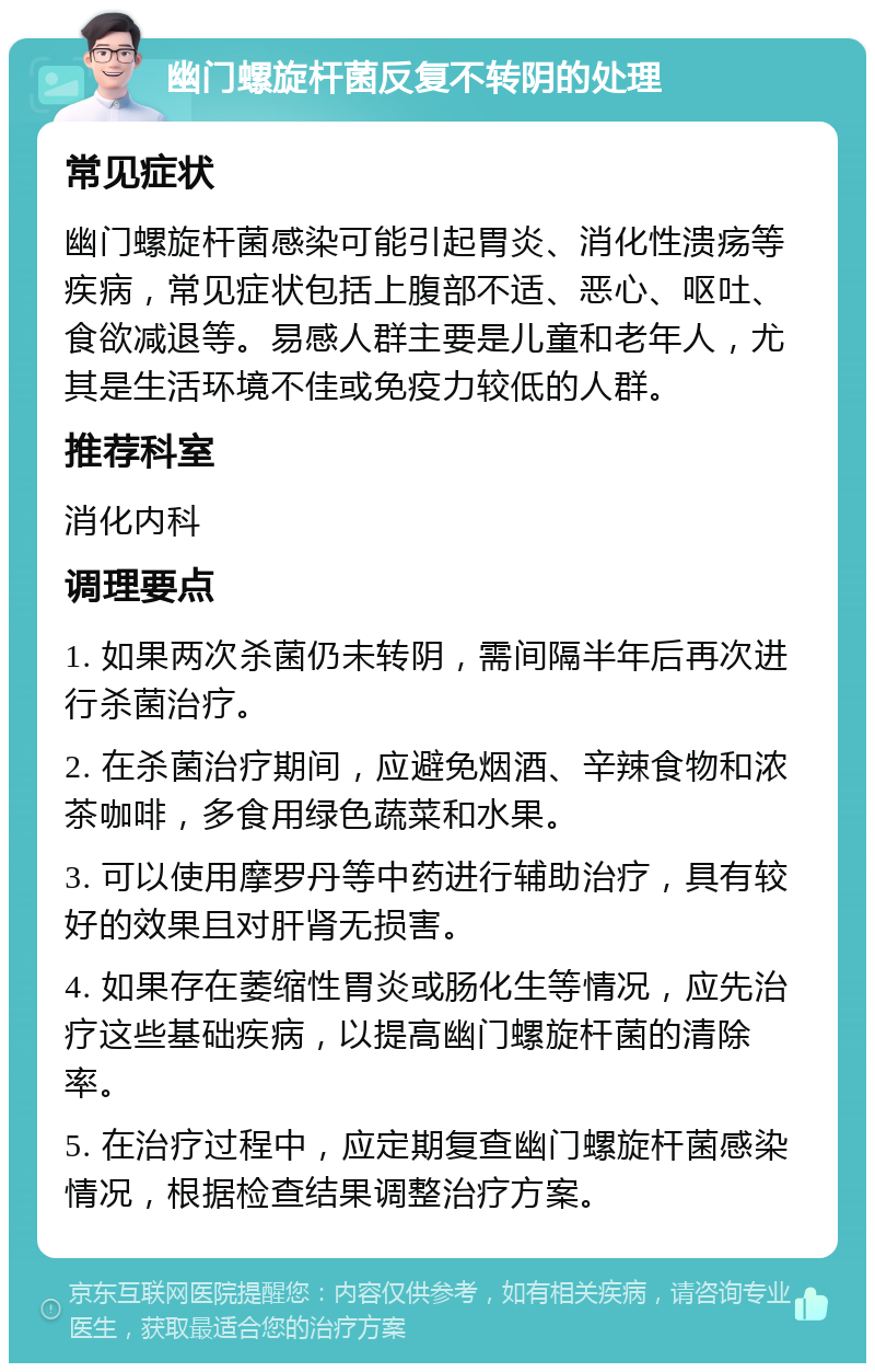 幽门螺旋杆菌反复不转阴的处理 常见症状 幽门螺旋杆菌感染可能引起胃炎、消化性溃疡等疾病，常见症状包括上腹部不适、恶心、呕吐、食欲减退等。易感人群主要是儿童和老年人，尤其是生活环境不佳或免疫力较低的人群。 推荐科室 消化内科 调理要点 1. 如果两次杀菌仍未转阴，需间隔半年后再次进行杀菌治疗。 2. 在杀菌治疗期间，应避免烟酒、辛辣食物和浓茶咖啡，多食用绿色蔬菜和水果。 3. 可以使用摩罗丹等中药进行辅助治疗，具有较好的效果且对肝肾无损害。 4. 如果存在萎缩性胃炎或肠化生等情况，应先治疗这些基础疾病，以提高幽门螺旋杆菌的清除率。 5. 在治疗过程中，应定期复查幽门螺旋杆菌感染情况，根据检查结果调整治疗方案。