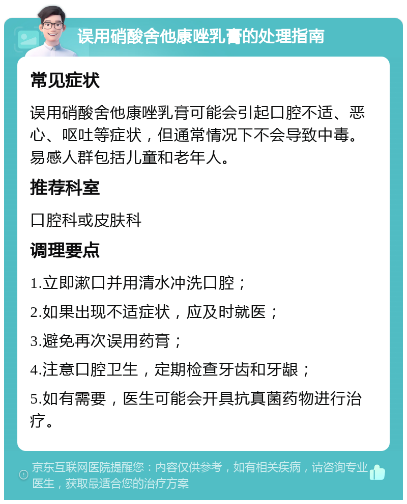 误用硝酸舍他康唑乳膏的处理指南 常见症状 误用硝酸舍他康唑乳膏可能会引起口腔不适、恶心、呕吐等症状，但通常情况下不会导致中毒。易感人群包括儿童和老年人。 推荐科室 口腔科或皮肤科 调理要点 1.立即漱口并用清水冲洗口腔； 2.如果出现不适症状，应及时就医； 3.避免再次误用药膏； 4.注意口腔卫生，定期检查牙齿和牙龈； 5.如有需要，医生可能会开具抗真菌药物进行治疗。